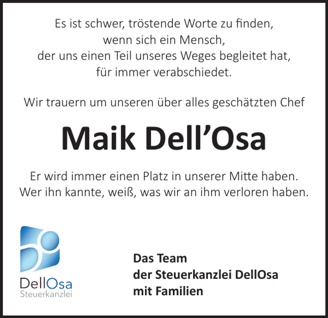 <p>Es ist schwer, tröstende Worte zu finden,<br />wenn sich ein Mensch,<br />der uns einen Teil unseres Weges begleitet hat,<br />für immer verabschiedet.<br />Wir trauern um unseren über alles geschätzten Chef</p><p>Maik Dell’Osa<br />Er wird immer einen Platz in unserer Mitte haben.<br />Wer ihn kannte, weiß, was wir an ihm verloren haben.</p><p>Das Team<br />der Steuerkanzlei DellOsa<br />mit Familien</p>