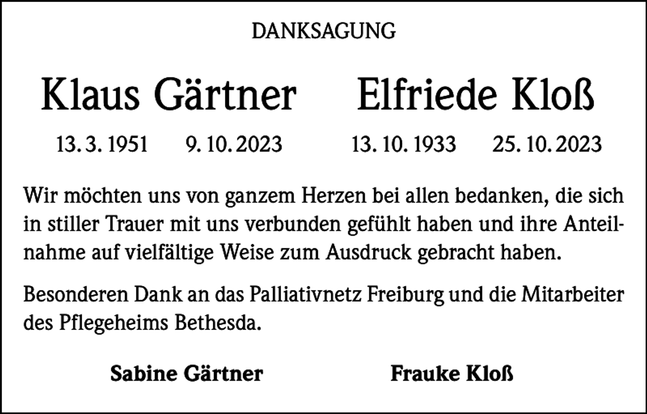 <p>DANKSAGUNG</p><p>Klaus Gärtner Elfriede Kloß</p><p>13. 3. 1951</p><p>9. 10. 2023</p><p>13. 10. 1933</p><p>25. 10. 2023</p><p>Wir möchten uns von ganzem Herzen bei allen bedanken, die sich<br />in stiller Trauer mit uns verbunden gefühlt haben und ihre Anteilnahme auf vielfältige Weise zum Ausdruck gebracht haben.<br />Besonderen Dank an das Palliativnetz Freiburg und die Mitarbeiter<br />des Pflegeheims Bethesda.</p><p>Sabine Gärtner</p><p>Frauke Kloß</p>