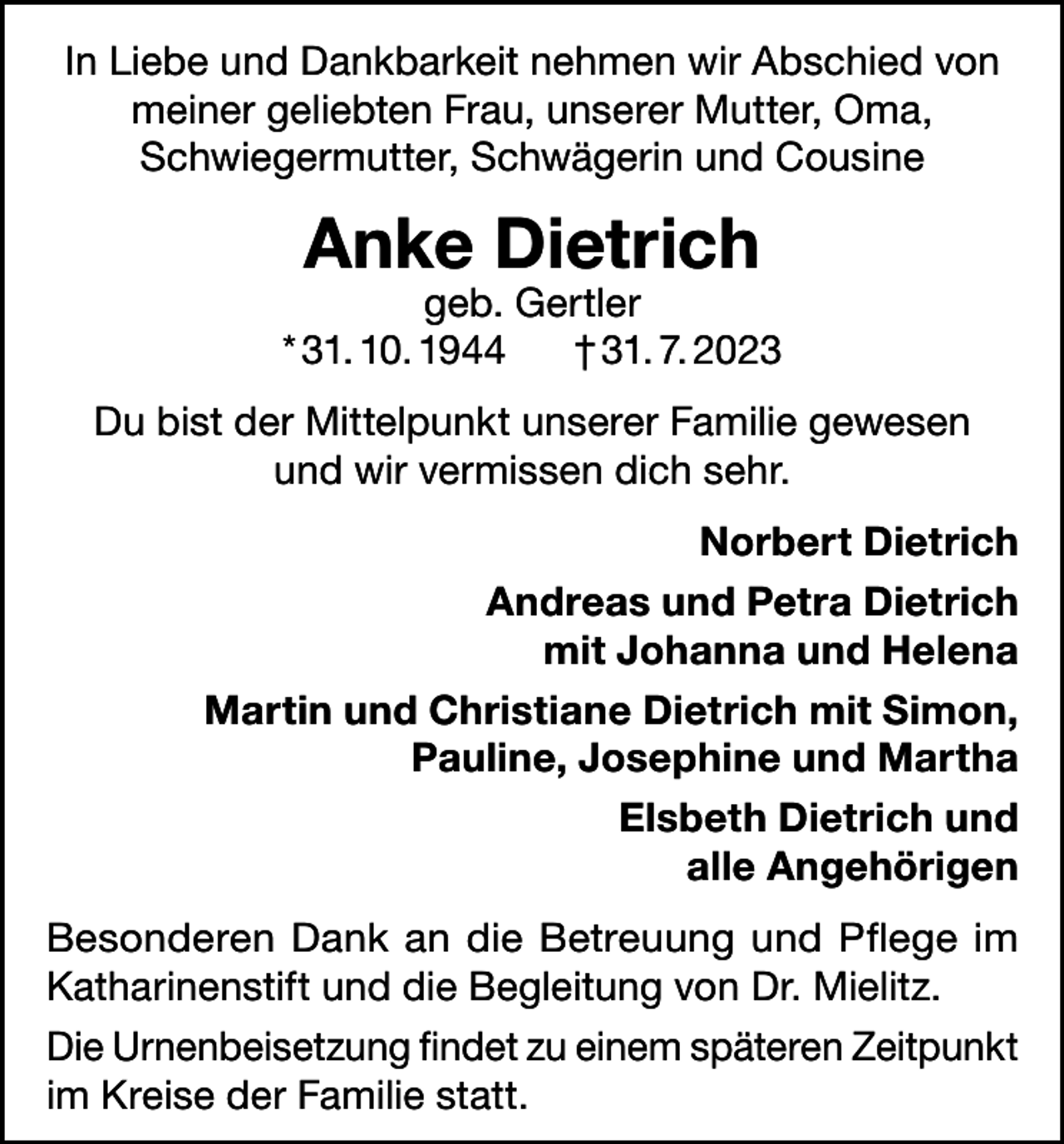 <p>In Liebe und Dankbarkeit nehmen wir Abschied von<br />meiner geliebten Frau, unserer Mutter, Oma,<br />Schwiegermutter, Schwägerin und Cousine</p><p>Anke Dietrich</p><p>geb. Gertler<br />* 31. 10. 1944<br />† 31. 7. 2023<br />Du bist der Mittelpunkt unserer Familie gewesen<br />und wir vermissen dich sehr.<br />Norbert Dietrich<br />Andreas und Petra Dietrich<br />mit Johanna und Helena<br />Martin und Christiane Dietrich mit Simon,<br />Pauline, Josephine und Martha<br />Elsbeth Dietrich und<br />alle Angehörigen<br />Besonderen Dank an die Betreuung und Pflege im<br />Katharinenstift und die Begleitung von Dr. Mielitz.<br />Die Urnenbeisetzung findet zu einem späteren Zeitpunkt<br />im Kreise der Familie statt.</p>