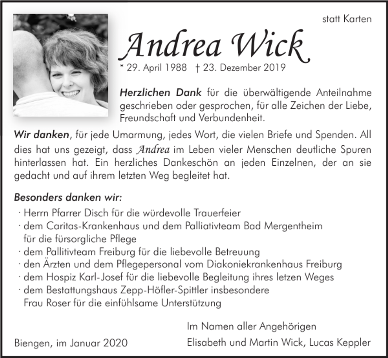 <p>Andrea Wick</p><p>statt Karten</p><p>* 29. April 1988 † 23. Dezember 2019</p><p>Herzlichen Dank für die überwältigende Anteilnahme<br />geschrieben oder gesprochen, für alle Zeichen der Liebe,<br />Freundschaft und Verbundenheit.<br />Wir danken, für jede Umarmung, jedes Wort, die vielen Briefe und Spenden. All<br />dies hat uns gezeigt, dass Andrea im Leben vieler Menschen deutliche Spuren<br />hinterlassen hat. Ein herzliches Dankeschön an jeden Einzelnen, der an sie<br />gedacht und auf ihrem letzten Weg begleitet hat.<br />Besonders danken wir:<br />· Herrn Pfarrer Disch für die würdevolle Trauerfeier<br />· dem Caritas-Krankenhaus und dem Palliativteam Bad Mergentheim<br />für die fürsorgliche Pflege<br />· dem Pallitivteam Freiburg für die liebevolle Betreuung<br />· den Ärzten und dem Pflegepersonal vom Diakoniekrankenhaus Freiburg<br />· dem Hospiz Karl-Josef für die liebevolle Begleitung ihres letzen Weges<br />· dem Bestattungshaus Zepp-Höfler-Spittler insbesondere<br />Frau Roser für die einfühlsame Unterstützung</p><p>Biengen, im Januar 2020</p><p>Im Namen aller Angehörigen<br />Elisabeth und Martin Wick, Lucas Keppler</p>