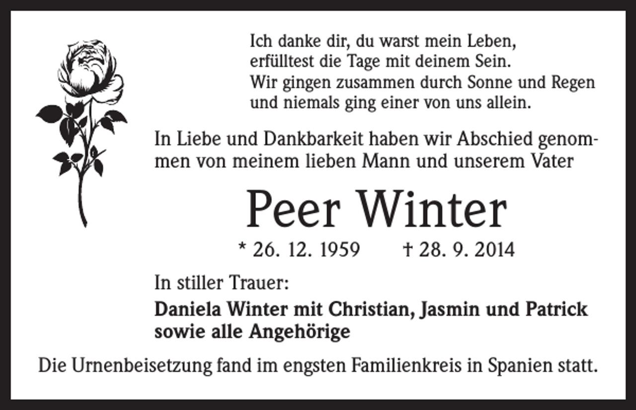 <p>Ich danke dir, du warst mein Leben,<br />erfülltest die Tage mit deinem Sein.<br />Wir gingen zusammen durch Sonne und Regen<br />und niemals ging einer von uns allein.</p><p>In Liebe und Dankbarkeit haben wir Abschied genommen von meinem lieben Mann und unserem Vater</p><p>Peer Winter</p><p>* 26. 12. 1959 † 28. 9. 2014<br />In stiller Trauer:<br />Daniela Winter mit Christian, Jasmin und Patrick<br />sowie alle Angehörige<br />Die Urnenbeisetzung fand im engsten Familienkreis in Spanien statt.</p>