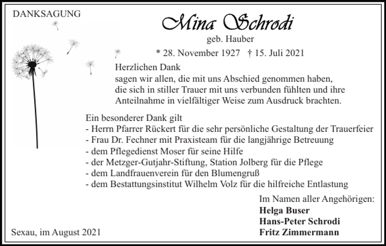 <p>DANKSAGUNG<br />geb. Hauber<br />* 28. November 1927 † 15. Juli 2021<br />Herzlichen Dank<br />sagen wir allen, die mit uns Abschied genommen haben,<br />die sich in stiller Trauer mit uns verbunden fühlten und ihre<br />Anteilnahme in vielfältiger Weise zum Ausdruck brachten.<br />Ein besonderer Dank gilt<br />- Herrn Pfarrer Rückert für die sehr persönliche Gestaltung der Trauerfeier<br />- Frau Dr. Fechner mit Praxisteam für die langjährige Betreuung<br />- dem Pflegedienst Moser für seine Hilfe<br />- der Metzger-Gutjahr-Stiftung, Station Jolberg für die Pflege<br />- dem Landfrauenverein für den Blumengruß<br />- dem Bestattungsinstitut Wilhelm Volz für die hilfreiche Entlastung</p><p>Sexau, im August 2021</p><p>Im Namen aller Angehörigen:<br />Helga Buser<br />Hans-Peter Schrodi<br />Fritz Zimmermann</p>