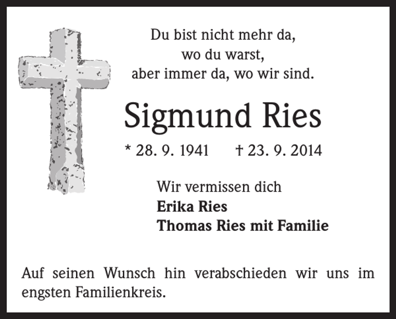 <p>Du bist nicht mehr da,<br />wo du warst,<br />aber immer da, wo wir sind.</p><p>Sigmund Ries<br />* 28. 9. 1941 † 23. 9. 2014<br />Wir vermissen dich<br />Erika Ries<br />Thomas Ries mit Familie<br />Auf seinen Wunsch hin verabschieden wir uns im<br />engsten Familienkreis.</p>