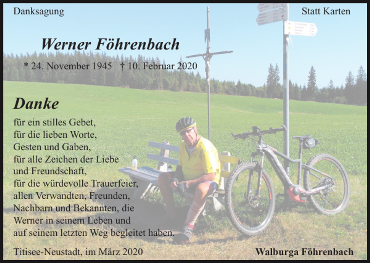 <p>Danksagung</p><p>Statt Karten</p><p>Werner Föhrenbach<br />* 24. November 1945 † 10. Februar 2020</p><p>Danke<br />für ein stilles Gebet,<br />für die lieben Worte,<br />Gesten und Gaben,<br />für alle Zeichen der Liebe<br />und Freundschaft,<br />für die würdevolle Trauerfeier,<br />allen Verwandten, Freunden,<br />Nachbarn und Bekannten, die<br />Werner in seinem Leben und<br />auf seinem letzten Weg begleitet haben.<br />Titisee-Neustadt, im März 2020</p><p>Walburga Föhrenbach</p>