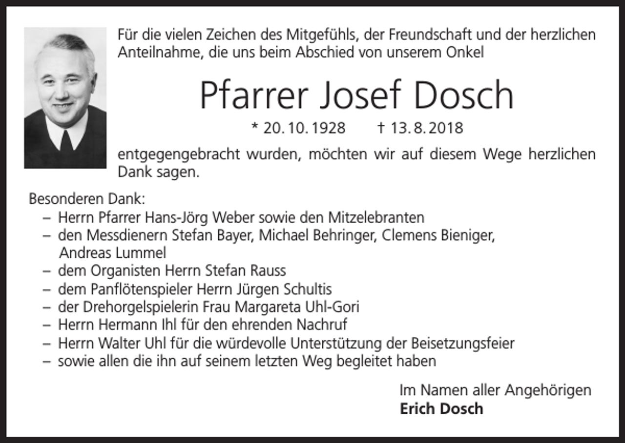 <p>Für die vielen Zeichen des Mitgefühls, der Freundschaft und der herzlichen<br />Anteilnahme, die uns beim Abschied von unserem Onkel</p><p>Pfarrer Josef Dosch<br />* 20. 10. 1928 † 13. 8. 2018<br />entgegengebracht wurden, möchten wir auf diesem Wege herzlichen<br />Dank sagen.<br />Besonderen Dank:<br />– Herrn Pfarrer Hans-Jörg Weber sowie den Mitzelebranten<br />– den Messdienern Stefan Bayer, Michael Behringer, Clemens Bieniger,<br />Andreas Lummel<br />– dem Organisten Herrn Stefan Rauss<br />– dem Panflötenspieler Herrn Jürgen Schultis<br />– der Drehorgelspielerin Frau Margareta Uhl-Gori<br />– Herrn Hermann Ihl für den ehrenden Nachruf<br />– Herrn Walter Uhl für die würdevolle Unterstützung der Beisetzungsfeier<br />– sowie allen die ihn auf seinem letzten Weg begleitet haben</p><p>Im Namen aller Angehörigen<br />Erich Dosch</p>