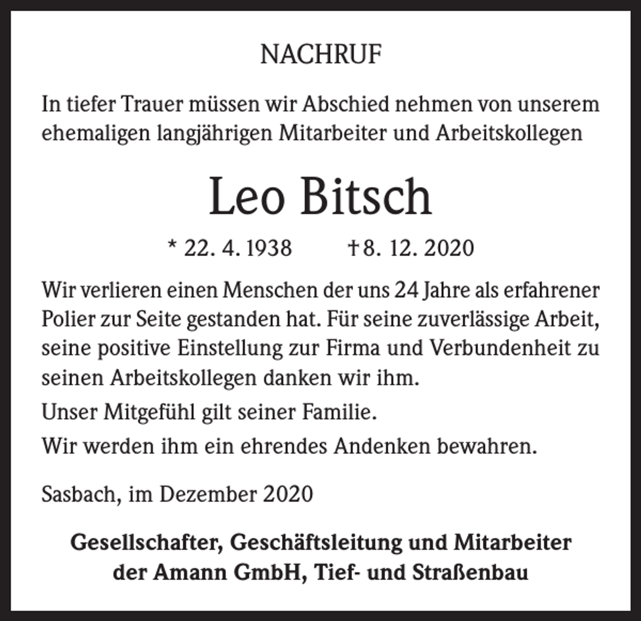 <p>NACHRUF<br />In tiefer Trauer müssen wir Abschied nehmen von unserem<br />ehemaligen langjährigen Mitarbeiter und Arbeitskollegen</p><p>Leo Bitsch<br />* 22. 4. 1938</p><p>† 8. 12. 2020</p><p>Wir verlieren einen Menschen der uns 24 Jahre als erfahrener<br />Polier zur Seite gestanden hat. Für seine zuverlässige Arbeit,<br />seine positive Einstellung zur Firma und Verbundenheit zu<br />seinen Arbeitskollegen danken wir ihm.<br />Unser Mitgefühl gilt seiner Familie.<br />Wir werden ihm ein ehrendes Andenken bewahren.<br />Sasbach, im Dezember 2020<br />Gesellschafter, Geschäftsleitung und Mitarbeiter<br />der Amann GmbH, Tief- und Straßenbau</p>