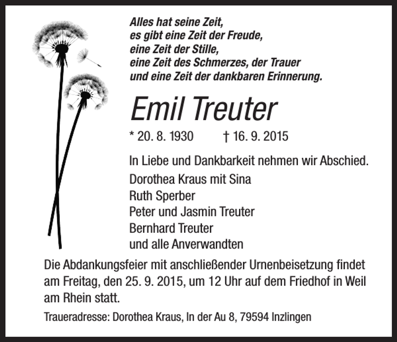 <p>Alles hat seine Zeit,<br />es gibt eine Zeit der Freude,<br />eine Zeit der Stille,<br />eine Zeit des Schmerzes, der Trauer<br />und eine Zeit der dankbaren Erinnerung.</p><p>Emil Treuter<br />* 20. 8. 1930</p><p>† 16. 9. 2015</p><p>In Liebe und Dankbarkeit nehmen wir Abschied.<br />Dorothea Kraus mit Sina<br />Ruth Sperber<br />Peter und Jasmin Treuter<br />Bernhard Treuter<br />und alle Anverwandten<br />Die Abdankungsfeier mit anschließender Urnenbeisetzung findet<br />am Freitag, den 25. 9. 2015, um 12 Uhr auf dem Friedhof in Weil<br />am Rhein statt.<br />Traueradresse: Dorothea Kraus, In der Au 8, 79594 Inzlingen</p>