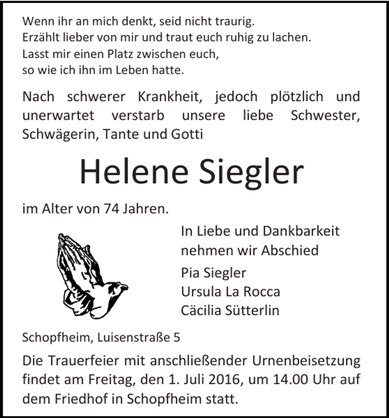 <p>Wenn ihr an mich denkt, seid nicht traurig.<br />Erzählt lieber von mir und traut euch ruhig zu lachen.<br />Lasst mir einen Platz zwischen euch,<br />so wie ich ihn im Leben hatte.</p><p>Nach schwerer Krankheit, jedoch plötzlich und<br />unerwartet verstarb unsere liebe Schwester,<br />Schwägerin, Tante und Gotti</p><p>Helene Siegler<br />im Alter von 74 Jahren.<br />In Liebe und Dankbarkeit<br />nehmen wir Abschied<br />Pia Siegler<br />Ursula La Rocca<br />Cäcilia Sütterlin<br />Schopfheim, Luisenstraße 5</p><p>Die Trauerfeier mit anschließender Urnenbeisetzung<br />findet am Freitag, den 1. Juli 2016, um 14.00 Uhr auf<br />dem Friedhof in Schopfheim statt.</p>