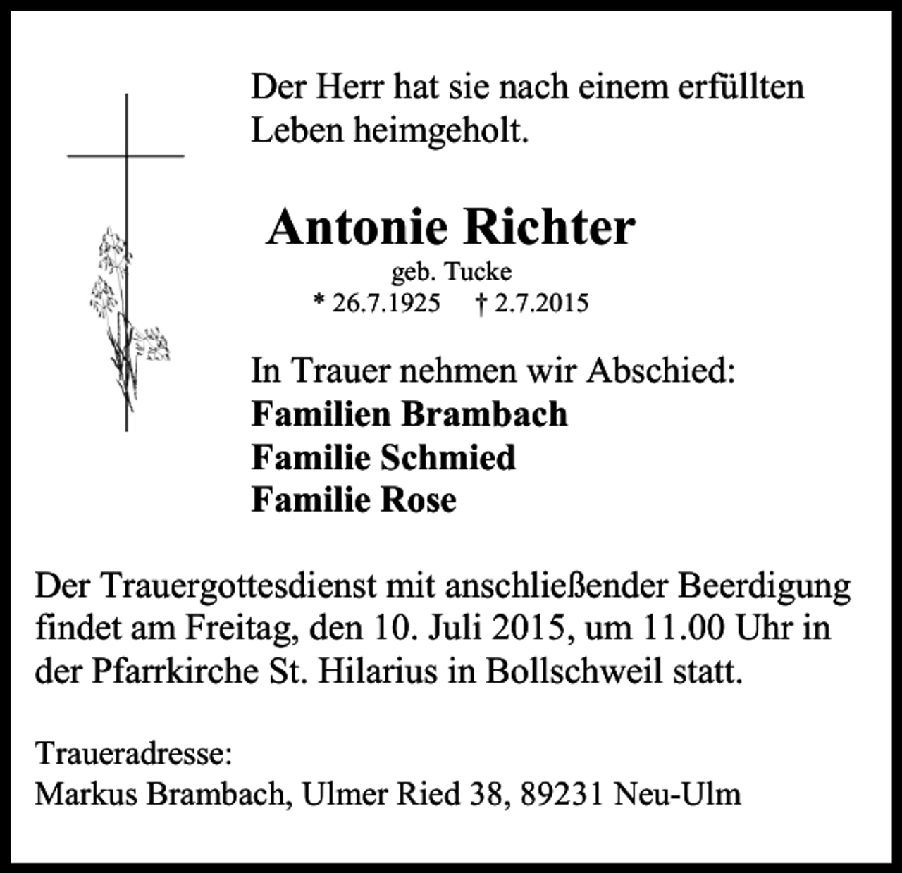 <p>Der Herr hat sie nach einem erfüllten<br />Leben heimgeholt.</p><p>Antonie Richter<br />geb. Tucke<br />* 26.7.1925 † 2.7.2015</p><p>In Trauer nehmen wir Abschied:<br />Familien Brambach<br />Familie Schmied<br />Familie Rose<br />Der Trauergottesdienst mit anschließender Beerdigung<br />findet am Freitag, den 10. Juli 2015, um 11.00 Uhr in<br />der Pfarrkirche St. Hilarius in Bollschweil statt.<br />Traueradresse:<br />Markus Brambach, Ulmer Ried 38, 89231 Neu-Ulm</p>
