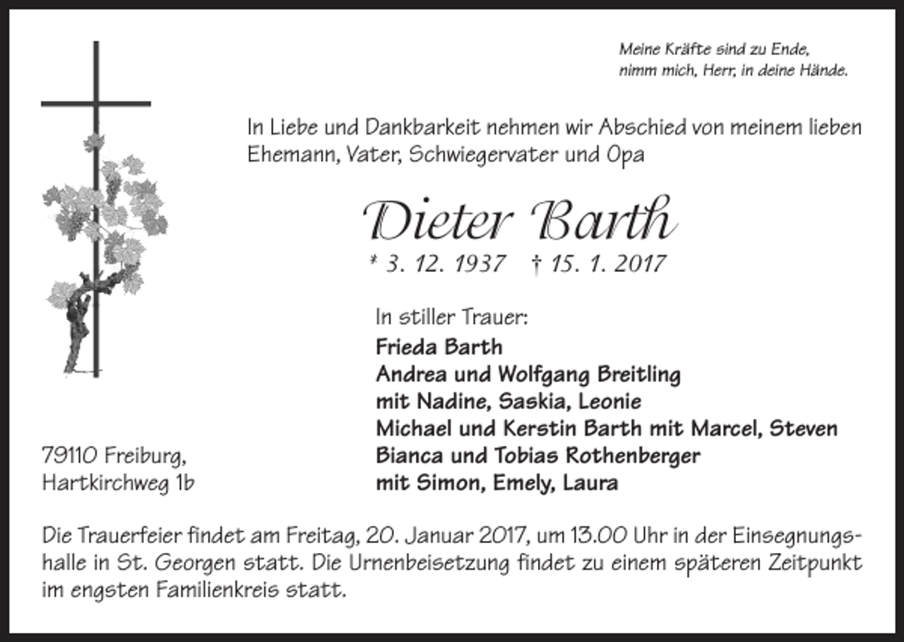 <p>Meine Kräfte sind zu Ende,<br />nimm mich, Herr, in deine Hände.</p><p>In Liebe und Dankbarkeit nehmen wir Abschied von meinem lieben<br />Ehemann, Vater, Schwiegervater und Opa</p><p>Dieter Barth<br />* 3. 12. 1937 † 15. 1. 2019110 Freiburg,<br />Hartkirchweg 1b</p><p>In stiller Trauer:<br />Frieda Barth<br />Andrea und Wolfgang Breitling<br />mit Nadine, Saskia, Leonie<br />Michael und Kerstin Barth mit Marcel, Steven<br />Bianca und Tobias Rothenberger<br />mit Simon, Emely, Laura</p><p>Die Trauerfeier findet am Freitag, 20. Januar 2017, um 13.00 Uhr in der Einsegnungshalle in St. Georgen statt. Die Urnenbeisetzung findet zu einem späteren Zeitpunkt<br />im engsten Familienkreis statt.</p>