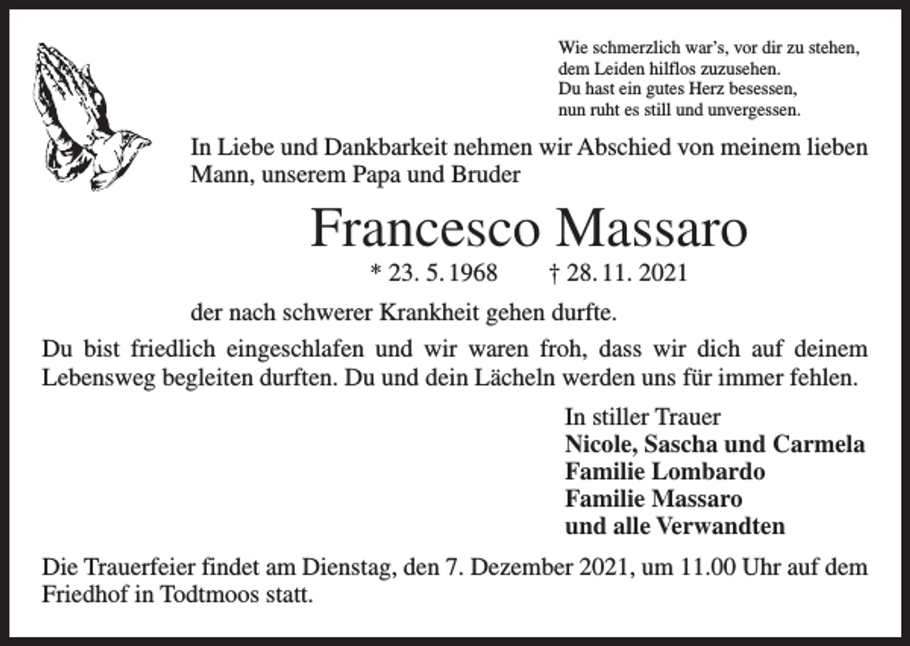 <p>Wie schmerzlich war’s, vor dir zu stehen,<br />dem Leiden hilflos zuzusehen.<br />Du hast ein gutes Herz besessen,<br />nun ruht es still und unvergessen.</p><p>In Liebe und Dankbarkeit nehmen wir Abschied von meinem lieben<br />Mann, unserem Papa und Bruder</p><p>Francesco Massaro<br />* 23. 5. 1968 † 28. 11. 2021</p><p>der nach schwerer Krankheit gehen durfte.<br />Du bist friedlich eingeschlafen und wir waren froh, dass wir dich auf deinem<br />­Lebensweg begleiten durften. Du und dein Lächeln werden uns für immer fehlen.<br />In stiller Trauer<br />Nicole, Sascha und Carmela<br />Familie Lombardo<br />Familie Massaro<br />und alle Verwandten<br />Die Trauerfeier findet am Dienstag, den 7. Dezember 2021, um 11.00 Uhr auf dem<br />Friedhof in Todtmoos statt.</p>