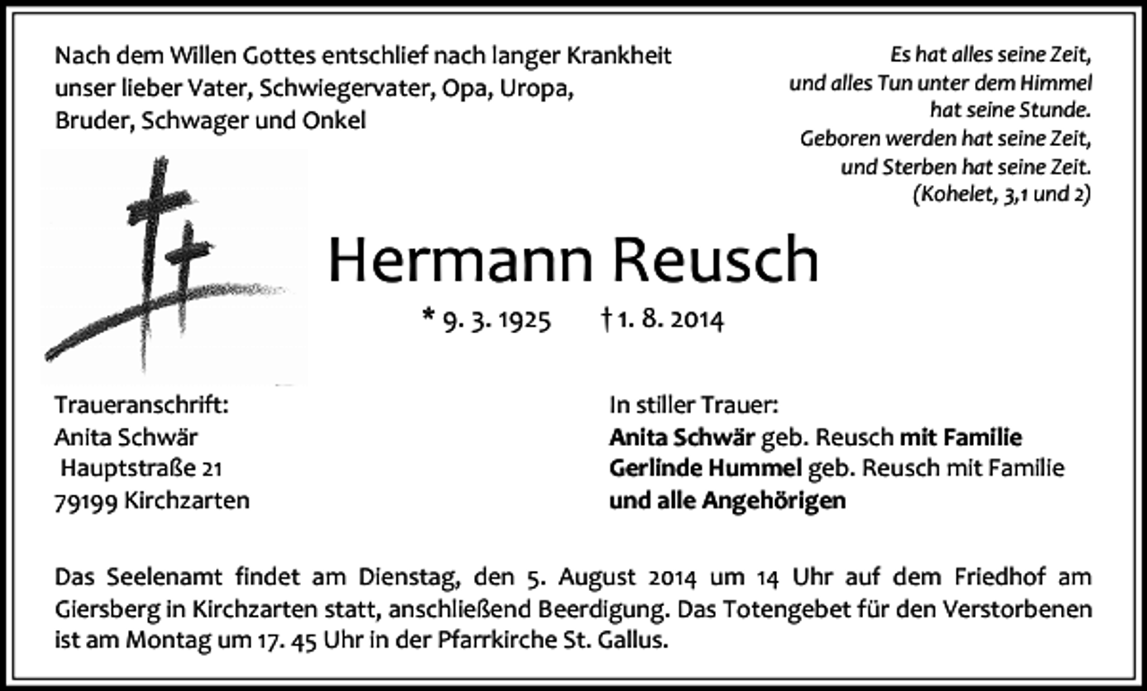 <p>Nach dem Willen Gottes entschlief nach langer Krankheit<br />unser lieber Vater, Schwiegervater, Opa, Uropa,<br />Bruder, Schwager und Onkel</p><p>Es hat alles seine Zeit,<br />und alles Tun unter dem Himmel<br />hat seine Stunde.<br />Geboren werden hat seine Zeit,<br />und Sterben hat seine Zeit.<br />(Kohelet, 3,1 und 2)</p><p>Hermann Reusch<br />* 9. 3. 1925</p><p>Traueranschrift:<br />Anita Schwär<br />Hauptstraße 21<br />79199 Kirchzarten</p><p>† 1. 8. 2014</p><p>In stiller Trauer:<br />Anita Schwär geb. Reusch mit Familie<br />Gerlinde Hummel geb. Reusch mit Familie<br />und alle Angehörigen</p><p>Das Seelenamt findet am Dienstag, den 5. August 2014 um 14 Uhr auf dem Friedhof am<br />Giersberg in Kirchzarten statt, anschließend Beerdigung. Das Totengebet für den Verstorbenen<br />ist am Montag um 17. 45 Uhr in der Pfarrkirche St. Gallus.</p>