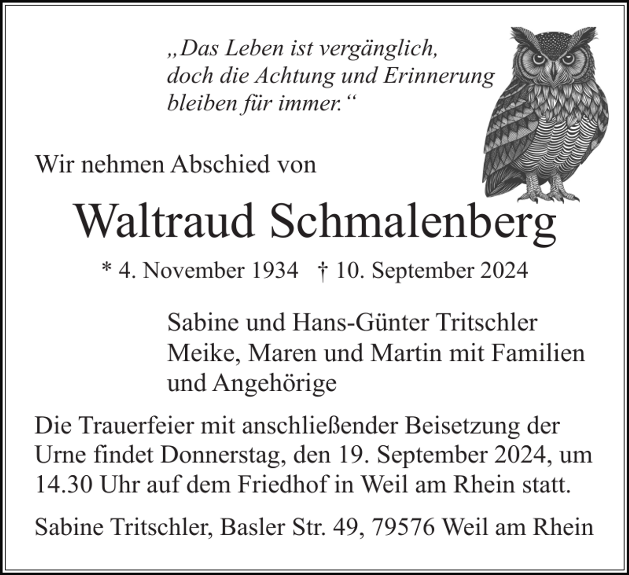 <p>„Das Leben ist vergänglich,<br />doch die Achtung und Erinnerung<br />bleiben für immer.“</p><p>Wir nehmen Abschied von</p><p>Waltraud Schmalenberg<br />* 4. November 1934 † 10. September 2024</p><p>Sabine und Hans-Günter Tritschler<br />Meike, Maren und Martin mit Familien<br />und Angehörige<br />Die Trauerfeier mit anschließender Beisetzung der<br />Urne findet Donnerstag, den 19. September 2024, um<br />14.30 Uhr auf dem Friedhof in Weil am Rhein statt.<br />Sabine Tritschler, Basler Str. 49, 79576 Weil am Rhein</p>