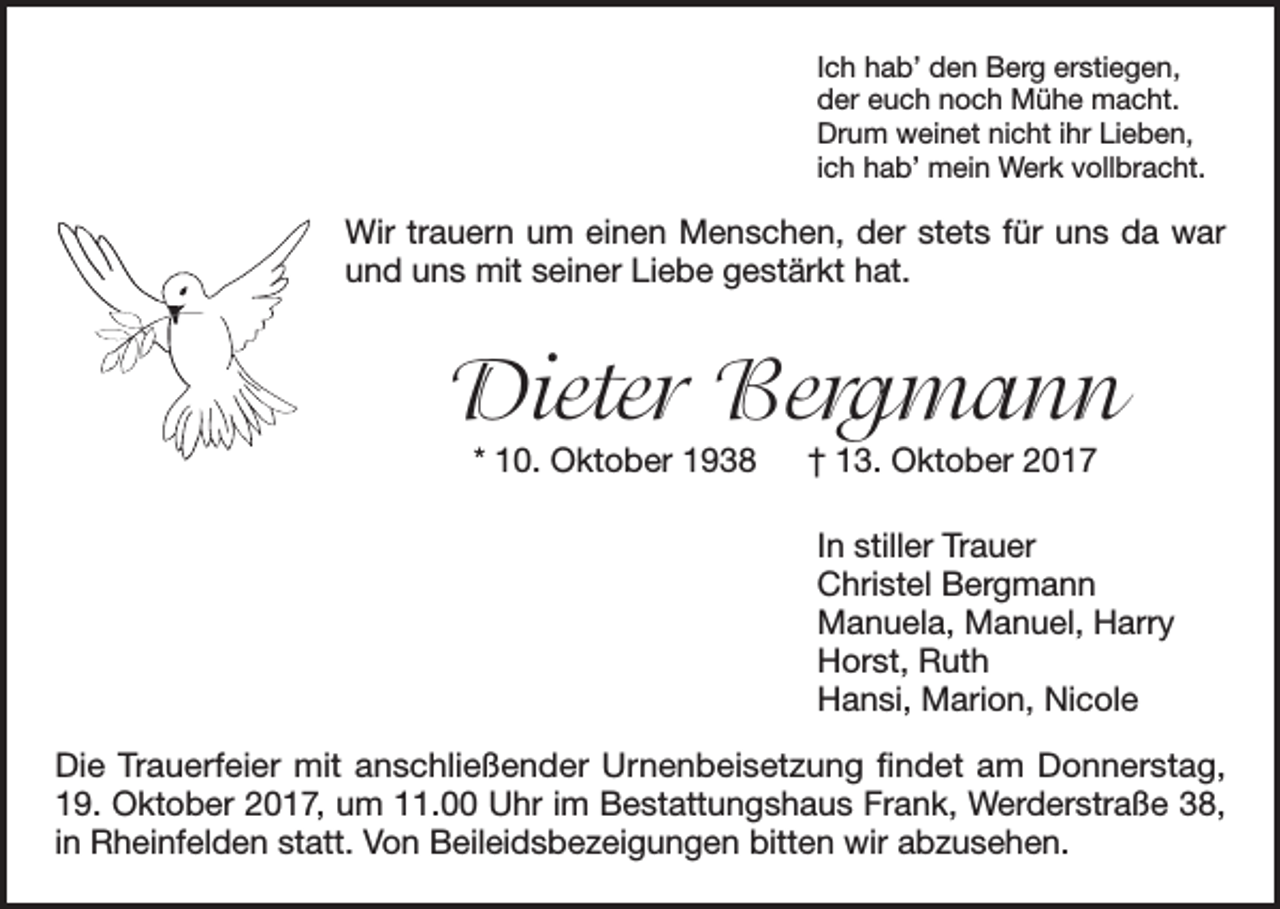 <p>Ich hab’ den Berg erstiegen,<br />der euch noch Mühe macht.<br />Drum weinet nicht ihr Lieben,<br />ich hab’ mein Werk vollbracht.</p><p>Wir trauern um einen Menschen, der stets für uns da war<br />und uns mit seiner Liebe gestärkt hat.</p><p>Dieter Bergmann<br />* 10. Oktober 1938 † 13. Oktober 2017</p><p>In stiller Trauer<br />Christel Bergmann<br />Manuela, Manuel, Harry<br />Horst, Ruth<br />Hansi, Marion, Nicole<br />Die Trauerfeier mit anschließender Urnenbeisetzung findet am Donnerstag,<br />19. Oktober 2017, um 11.00 Uhr im Bestattungshaus Frank, Werderstraße 38,<br />in Rheinfelden statt. Von Beileidsbezeigungen bitten wir abzusehen.</p>