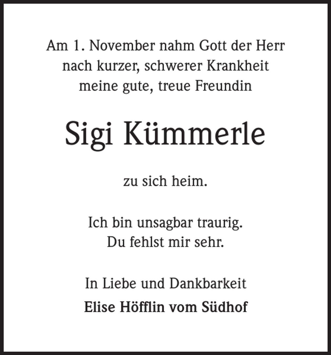 <p>Am 1. November nahm Gott der Herr<br />nach kurzer, schwerer Krankheit<br />meine gute, treue Freundin</p><p>Sigi Kümmerle<br />zu sich heim.<br />Ich bin unsagbar traurig.<br />Du fehlst mir sehr.<br />In Liebe und Dankbarkeit<br />Elise Höfflin vom Südhof</p>