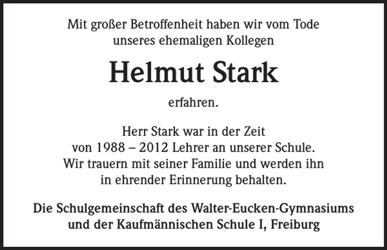 <p>Mit großer Betroffenheit haben wir vom Tode<br />unseres ehemaligen Kollegen</p><p>Helmut Stark<br />erfahren.<br />Herr Stark war in der Zeit<br />von 1988 – 2012 Lehrer an unserer Schule.<br />Wir trauern mit seiner Familie und werden ihn<br />in ehrender Erinnerung behalten.<br />Die Schulgemeinschaft des Walter-Eucken-Gymnasiums<br />und der Kaufmännischen Schule I, Freiburg</p>