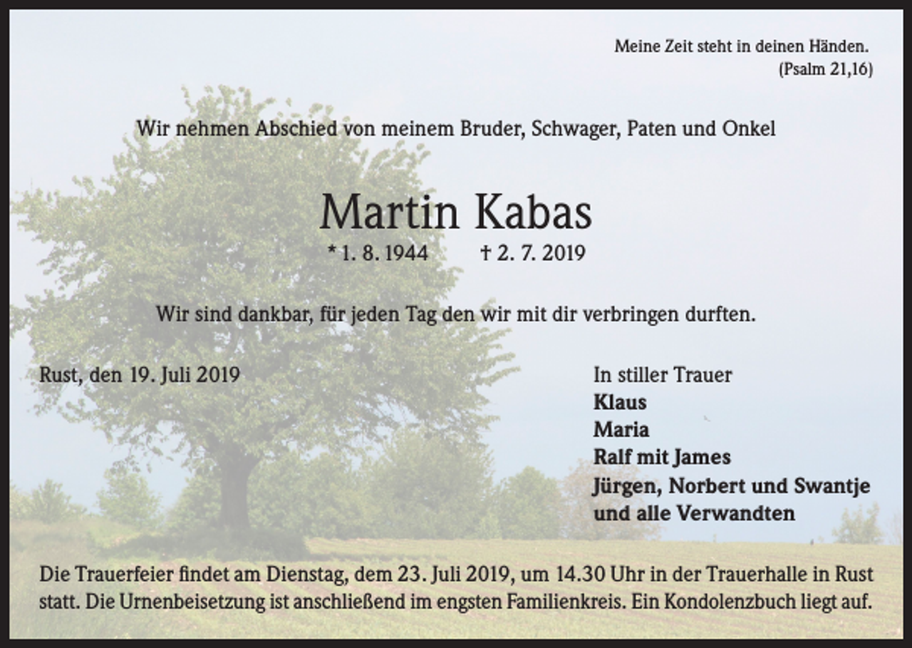 <p>Meine Zeit steht in deinen Händen.</p><p>(Psalm 21,16)</p><p>Wir nehmen Abschied von meinem Bruder, Schwager, Paten und Onkel</p><p>Martin Kabas<br />* 1. 8. 1944</p><p>† 2. 7. 2019</p><p>Wir sind dankbar, für jeden Tag den wir mit dir verbringen durften.<br />Rust, den 19. Juli 2019 In stiller Trauer<br />Klaus<br />Maria<br />Ralf mit James<br />Jürgen, Norbert und Swantje<br />und alle Verwandten<br />Die Trauerfeier findet am Dienstag, dem 23. Juli 2019, um 14.30 Uhr in der Trauerhalle in Rust<br />statt. Die Urnenbeisetzung ist anschließend im engsten Familienkreis. Ein Kondolenzbuch liegt auf.</p>
