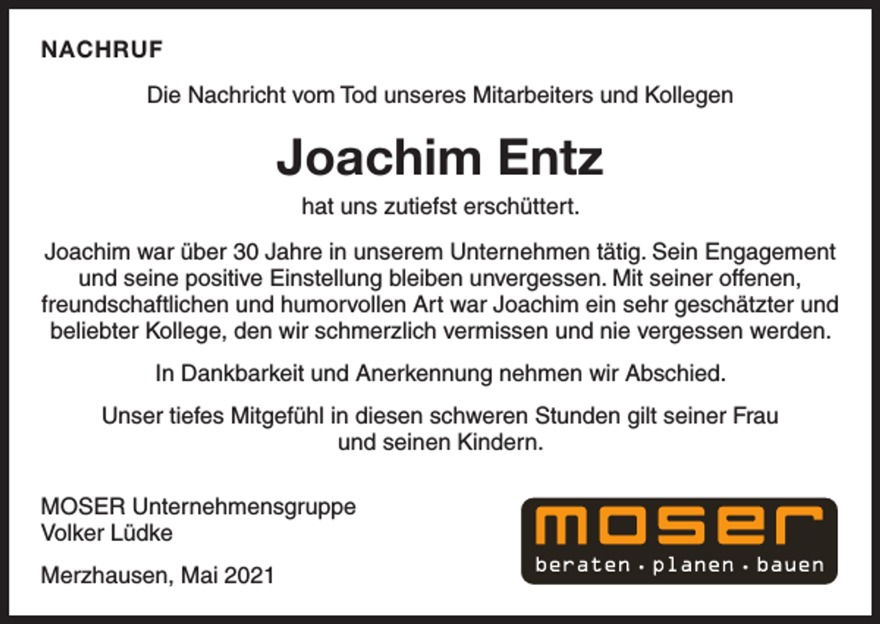 <p>NACHRUF<br />Die Nachricht vom Tod unseres Mitarbeiters und Kollegen</p><p>Joachim Entz<br />hat uns zutiefst erschüttert.<br />Joachim war über 30 Jahre in unserem Unternehmen tätig. Sein Engagement<br />und seine positive Einstellung bleiben unvergessen. Mit seiner offenen,<br />freundschaftlichen und humorvollen Art war Joachim ein sehr geschätzter und<br />beliebter Kollege, den wir schmerzlich vermissen und nie vergessen werden.<br />In Dankbarkeit und Anerkennung nehmen wir Abschied.<br />Unser tiefes Mitgefühl in diesen schweren Stunden gilt seiner Frau<br />und seinen Kindern.<br />MOSER Unternehmensgruppe<br />Volker Lüdke<br />Merzhausen, Mai 2021</p>