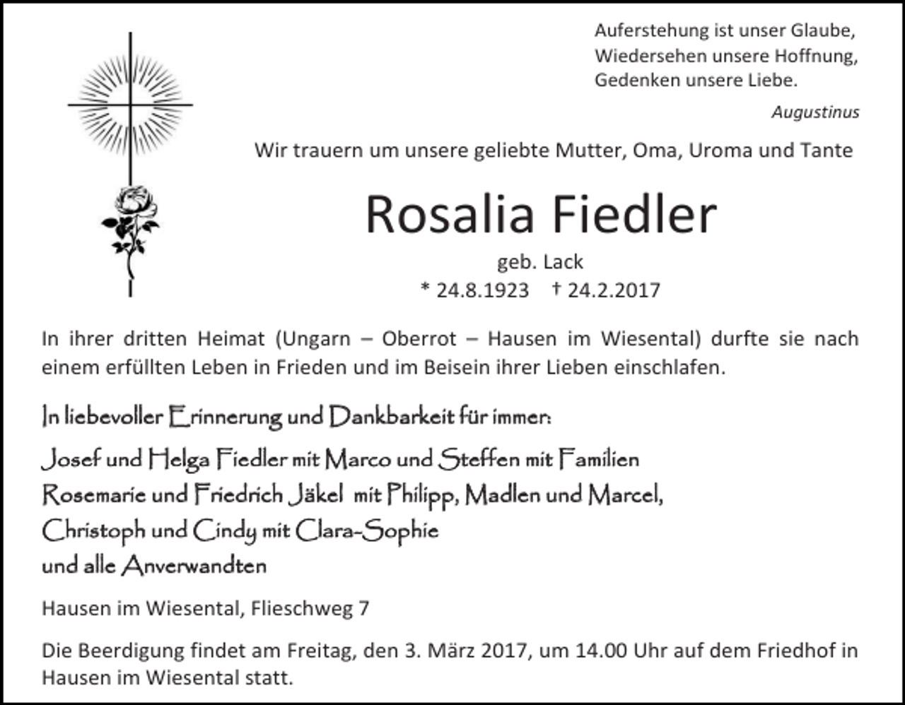 <p>Auferstehung ist unser Glaube,<br />Wiedersehen unsere Hoffnung,<br />Gedenken unsere Liebe.<br />Augustinus</p><p>Wir trauern um unsere geliebte Mutter, Oma, Uroma und Tante</p><p>Rosalia Fiedler<br />geb. Lack<br />* 24.8.1923 † 24.2.2017</p><p>In ihrer dritten Heimat (Ungarn – Oberrot – Hausen im Wiesental) durfte sie nach<br />einem erfüllten Leben in Frieden und im Beisein ihrer Lieben einschlafen.<br />In liebevoller Erinnerung und Dankbarkeit für immer:<br />Josef und Helga Fiedler mit Marco und Steffen mit Familien<br />Rosemarie und Friedrich Jäkel mit Philipp, Madlen und Marcel,<br />Christoph und Cindy mit Clara-Sophie<br />und alle Anverwandten<br />Hausen im Wiesental, Flieschweg 7<br />Die Beerdigung findet am Freitag, den 3. März 2017, um 14.00 Uhr auf dem Friedhof in<br />Hausen im Wiesental statt.</p>