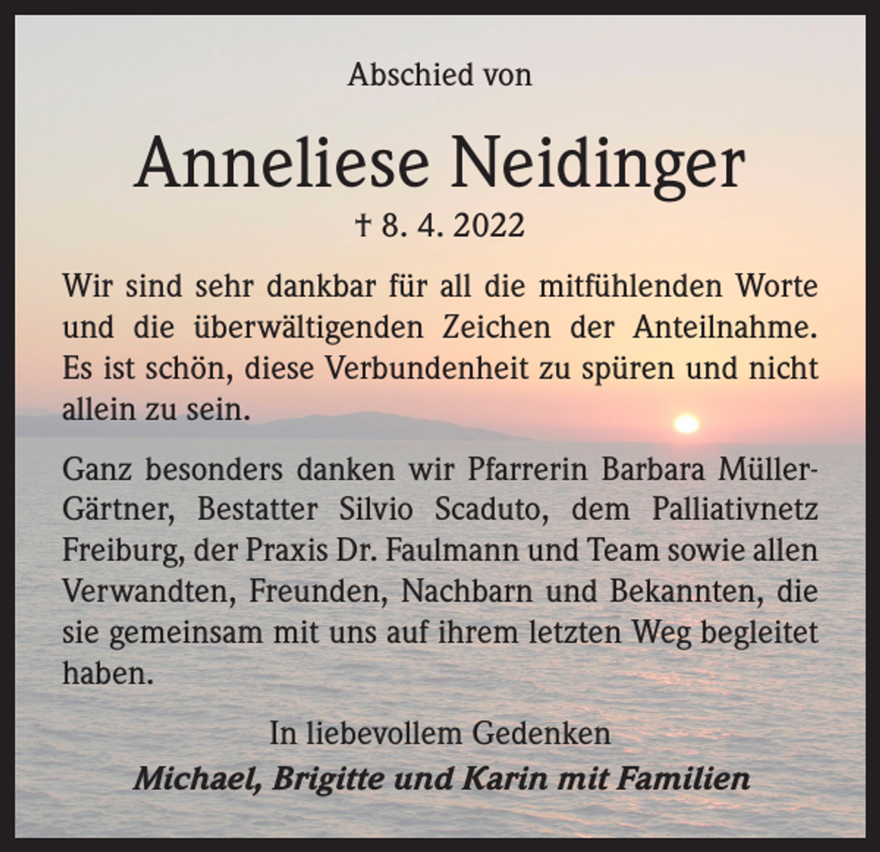 <p>Abschied von</p><p>Anneliese Neidinger<br />† 8. 4. 2022</p><p>Wir sind sehr dankbar für all die mitfühlenden Worte<br />und die überwältigenden Zeichen der Anteilnahme.­<br />Es ist schön, diese Verbundenheit zu spüren und nicht<br />allein zu sein.<br />Ganz besonders danken wir Pfarrerin Barbara MüllerGärtner, Bestatter Silvio Scaduto, dem Palliativnetz<br />­Freiburg, der Praxis Dr. Faulmann und Team sowie allen<br />Verwandten, Freunden, Nachbarn und Bekannten, die<br />sie gemeinsam mit uns auf ihrem letzten Weg begleitet<br />haben.<br />In liebevollem Gedenken<br />Michael, Brigitte und Karin mit Familien</p>