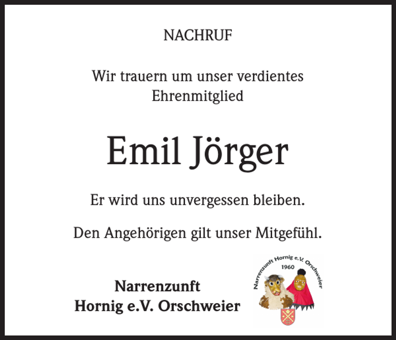 <p>NACHRUF<br />Wir trauern um unser verdientes<br />Ehrenmitglied</p><p>Emil Jörger<br />Er wird uns unvergessen bleiben.<br />Den Angehörigen gilt unser Mitgefühl.<br />Narrenzunft<br />Hornig e.V. Orschweier</p>