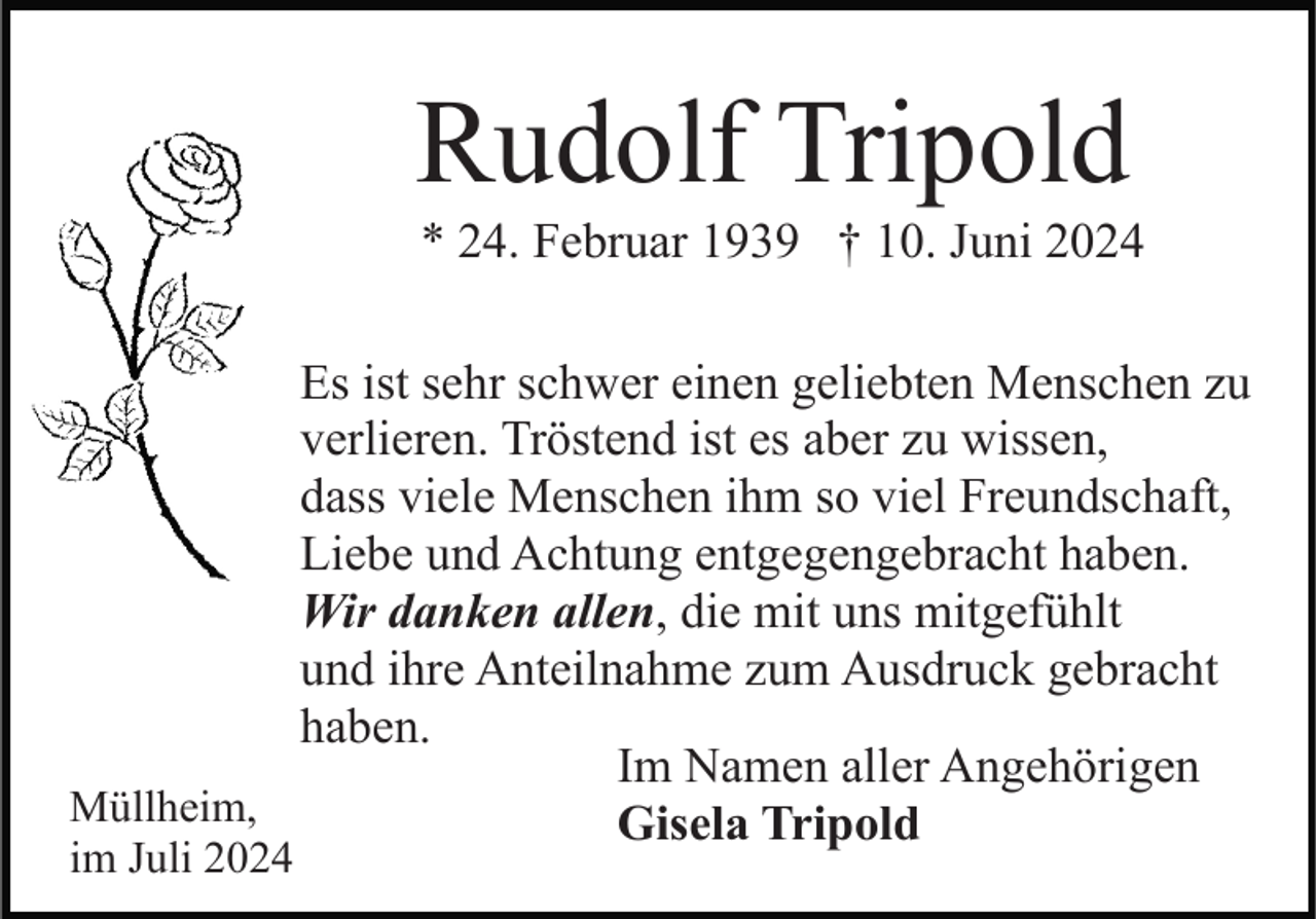 <p>Rudolf Tripold<br />* 24. Februar 1939 † 10. Juni 2024<br />Es ist sehr schwer einen geliebten Menschen zu<br />verlieren. Tröstend ist es aber zu wissen,<br />dass viele Menschen ihm so viel Freundschaft,<br />Liebe und Achtung entgegengebracht haben.<br />Wir danken allen, die mit uns mitgefühlt<br />und ihre Anteilnahme zum Ausdruck gebracht<br />haben.<br />Im Namen aller Angehörigen<br />Müllheim,<br />Gisela Tripold<br />im Juli 2024</p>