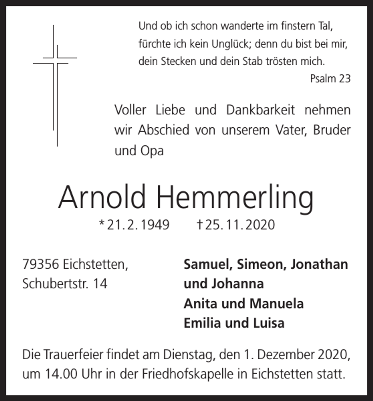 <p>Und ob ich schon wanderte im finstern Tal,<br />fürchte ich kein Unglück; denn du bist bei mir,<br />dein Stecken und dein Stab trösten mich.</p><p>Psalm 23</p><p>Voller Liebe und Dankbarkeit nehmen<br />wir Abschied von unserem Vater, Bruder<br />und Opa</p><p>Arnold Hemmerling<br />* 21. 2. 1949 † 25. 11. 2020<br />79356 Eichstetten,<br />Samuel, Simeon, Jonathan<br />Schubertstr. 14 und Johanna<br />Anita und Manuela<br />Emilia und Luisa<br />Die Trauerfeier findet am Dienstag, den 1. Dezember 2020,<br />um 14.00 Uhr in der Friedhofskapelle in Eichstetten statt.</p>