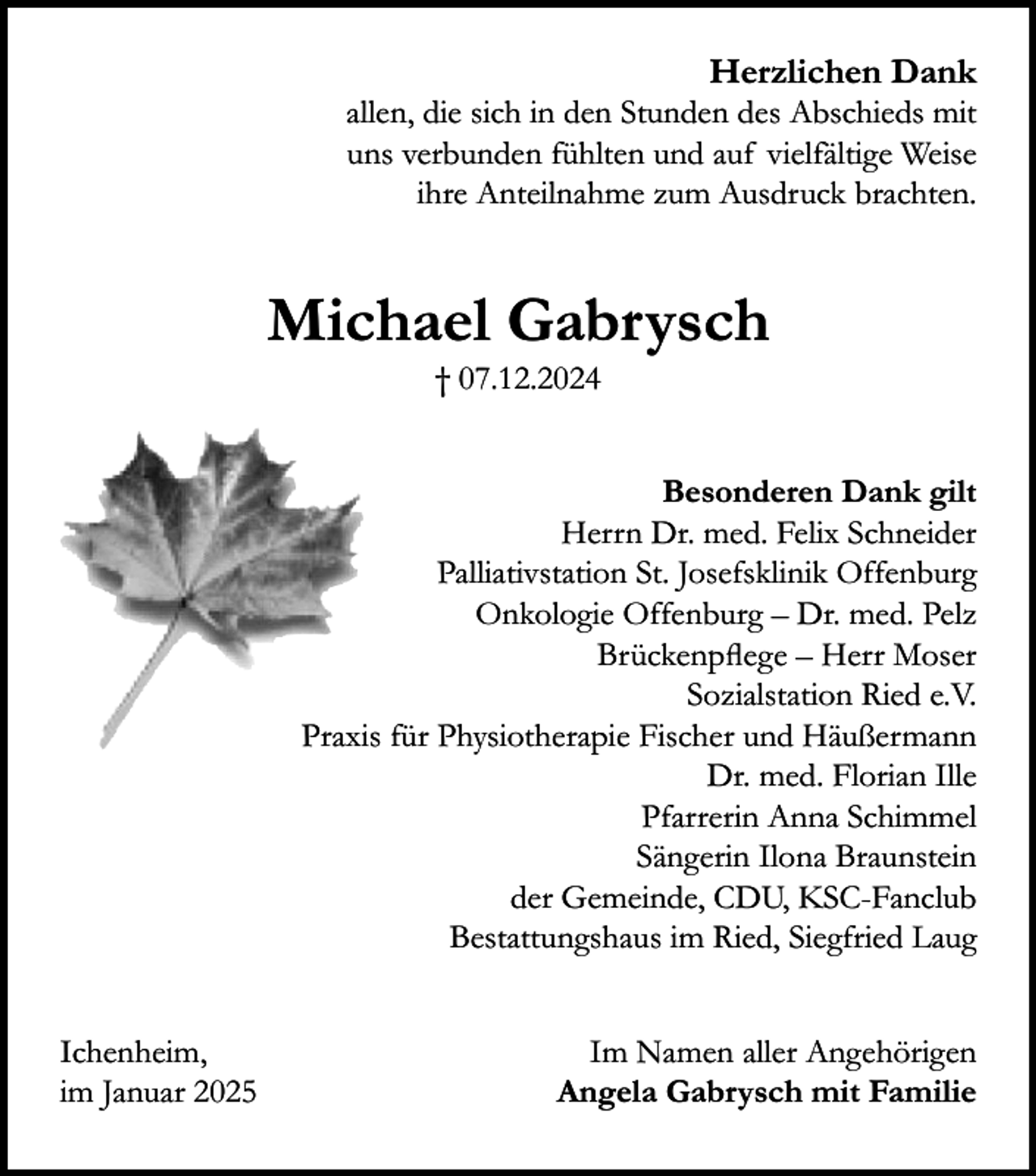 <p>Herzlichen Dank<br />allen, die sich in den Stunden des Abschieds mit<br />uns verbunden fühlten und auf vielfältige Weise<br />ihre Anteilnahme zum Ausdruck brachten.</p><p>Michael Gabrysch<br />† 07.12.2024<br />Besonderen Dank gilt<br />Herrn Dr. med. Felix Schneider<br />Palliativstation St. Josefsklinik Offenburg<br />Onkologie Offenburg – Dr. med. Pelz<br />Brückenpflege – Herr Moser<br />Sozialstation Ried e.V.<br />Praxis für Physiotherapie Fischer und Häußermann<br />Dr. med. Florian Ille<br />Pfarrerin Anna Schimmel<br />Sängerin Ilona Braunstein<br />der Gemeinde, CDU, KSC-Fanclub<br />Bestattungshaus im Ried, Siegfried Laug<br />Ichenheim,<br />im Januar 2025</p><p>Im Namen aller Angehörigen<br />Angela Gabrysch mit Familie</p>