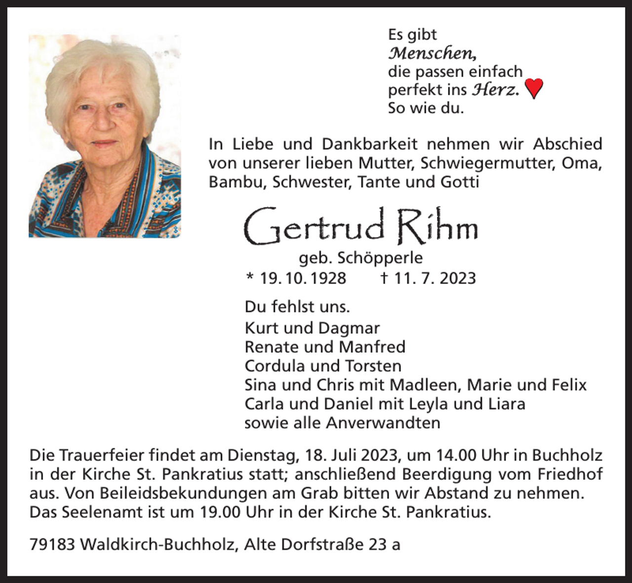 <p>Es gibt<br />Menschen,<br />die passen einfach<br />perfekt ins Herz.<br />So wie du.</p><p>♥</p><p>In Liebe und Dankbarkeit nehmen wir Abschied<br />von unserer lieben Mutter, Schwiegermutter, Oma,<br />Bambu, Schwester, Tante und Gotti</p><p>Gertrud Rihm<br />geb. Schöpperle<br />* 19. 10. 1928 † 11. 7. 2023</p><p>Du fehlst uns.<br />Kurt und Dagmar<br />Renate und Manfred<br />Cordula und Torsten<br />Sina und Chris mit Madleen, Marie und Felix<br />Carla und Daniel mit Leyla und Liara<br />sowie alle Anverwandten<br />Die Trauerfeier findet am Dienstag, 18. Juli 2023, um 14.00 Uhr in Buchholz<br />in der Kirche St. Pankratius statt; anschließend Beerdigung vom Friedhof<br />aus. Von Beileidsbekundungen am Grab bitten wir Abstand zu nehmen.<br />Das Seelenamt ist um 19.00 Uhr in der Kirche St. Pankratius.<br />79183 Waldkirch-Buchholz, Alte Dorfstraße 23 a</p>