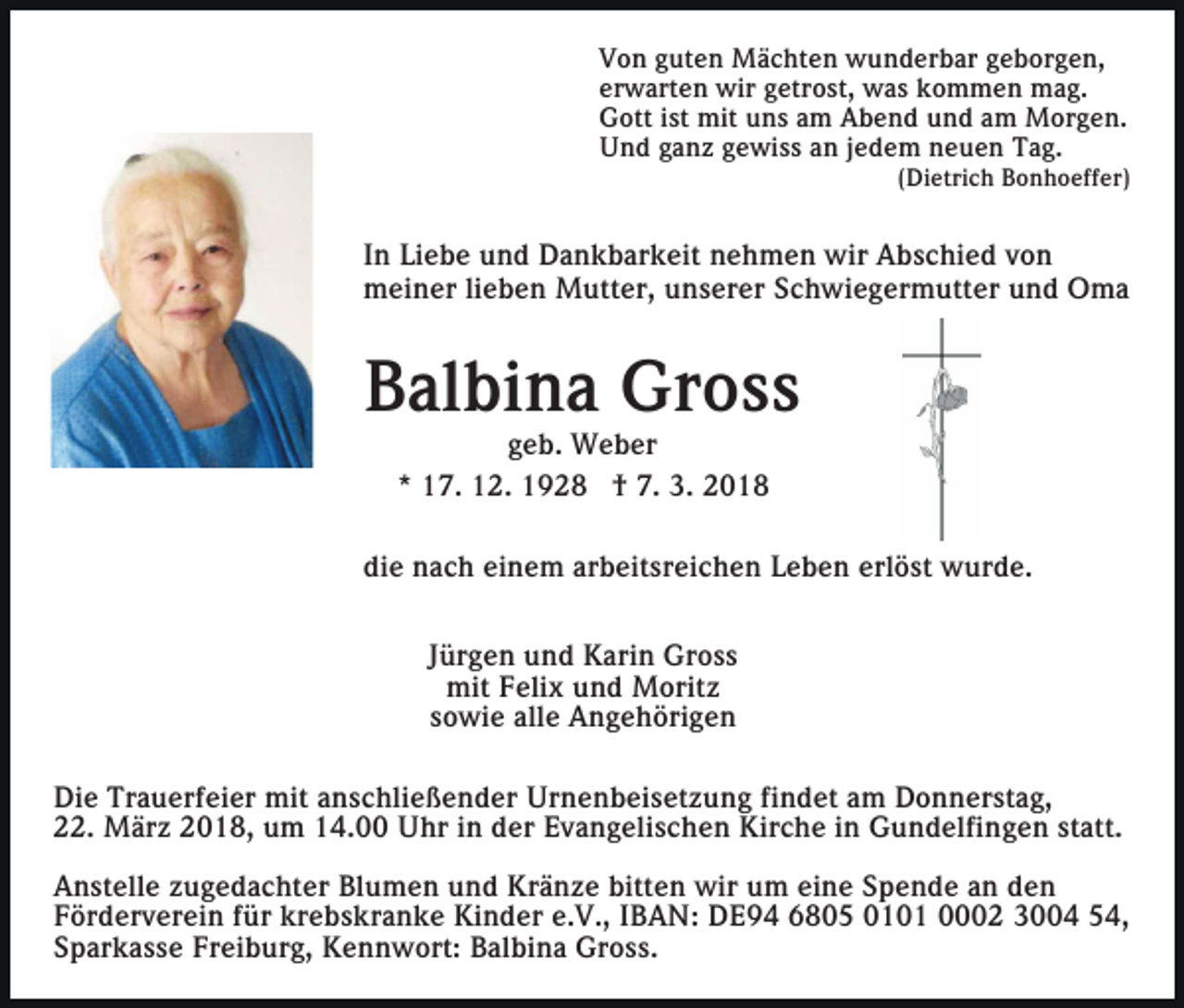 <p>VVon<br />o n gguten<br />ut e n Mächten<br />M ä c ht e n wunderbar<br />w u n d er b ar ggeborgen,<br />e b or g e n,<br />er<br />w art e n wir<br />wir ggetrost,<br />etr o st, was<br />w a s kommen<br />k o m m e n mag.<br />m a g.<br />erwarten<br />GGott<br />ott i st<br />mit uuns<br />n s aam<br />m AAbend<br />b e n d uund<br />n d aam<br />m Morgen.<br />M or g e n.<br />ist mit<br />UUnd<br />n d gganz<br />a n z ggewiss<br />e wi s s aan<br />n j jedem<br />e d e m neuen<br />n e u e n Tag.<br />T a g.</p><p>(Dietrich<br />( Di etri c h Bonhoeffer)<br />B o n h o eff er)</p><p>I n Liebe<br />Li e b e und<br />u n d Dankbarkeit<br />D a n k b ar k eit nehmen<br />n e h m e n wir<br />wir Abschied<br />A b s c hi e d von<br />von<br />In<br />meiner<br />m ei n er lilieben<br />e b e n Mutter,<br />M utt er, uunserer<br />n s er er SSchwiegermutter<br />c h wi e g er m utt e r und<br />u n d Oma<br />O ma</p><p>Balbina<br />B al bi n a Gross<br />Gr o s s<br />geb.<br />g e b. Weber<br />W e b er<br />** 17.<br />1 7. 12.<br />1 2. 1928<br />1 9 2 8 †† 7.<br />7. 3.<br />3. 22</p><p>di e nach<br />n a c h ei<br />n e m ar<br />b eit sr ei c h e n Leben<br />L e b e n erl<br />ö st wurde.<br />w u r d e.<br />die<br />einem<br />arbeitsreichen<br />erlöst<br />JJürgen<br />ür g e n und<br />u n d Karin<br />K ari n Gross<br />Gr o s s<br />mit<br />eli x uund<br />n d Moritz<br />M orit z<br />mitFFelix<br />sowie<br />s o wi e alle<br />all e Angehörigen<br />A n g e h öri g e n<br />Di e Tr<br />Die<br />Trauerfeier<br />a u erf ei er mit<br />mit aanschließender<br />n s c hli e ß e n d er Urnenbeisetzung<br />Ur n e n b ei s e t z u n g fi<br />findet<br />n d et am<br />a m Donnerstag,<br />D o n n erst a g,<br />statt.<br />222.<br />2. März<br />M är z 22018,<br />0 1 8, um<br />u m 114.00<br />4. Uhr<br />U hr iin<br />n dder<br />er Evangelischen<br />E v a n g eli s c h e n Kirche<br />Kir c h e iin<br />n Gundelfingen<br />G u n d elfi n g e n st<br />att.<br />A n st ell e zzugedachter<br />Anstelle<br />u g e d a c ht er Bl<br />Blumen<br />u m e n uund<br />n d Kränze<br />Kr ä n z e bitt<br />bitten<br />e n wir<br />wir um<br />u m eine<br />ei n e Spende<br />S p e n d e an<br />a n den<br />de n<br />krebskranke<br />FFörderverein<br />ör d er v er ei n ffür<br />ür kr<br />e b s k r a n k e Kinder<br />Ki n d er e.V.,<br />e. V., IIBAN:<br />B A N : DE94<br />D E 9 4 6805<br />6 8 0 5 0101<br />0 1 0 1 0002<br />2 3004<br />3 4 54,<br />5 4,<br />SSparkasse<br />p ar k a s s e Freiburg,<br />Fr ei b ur g, Kennwort:<br />K e n n w ort: Balbina<br />B al bi n a Gross.<br />Gr o s s.</p>