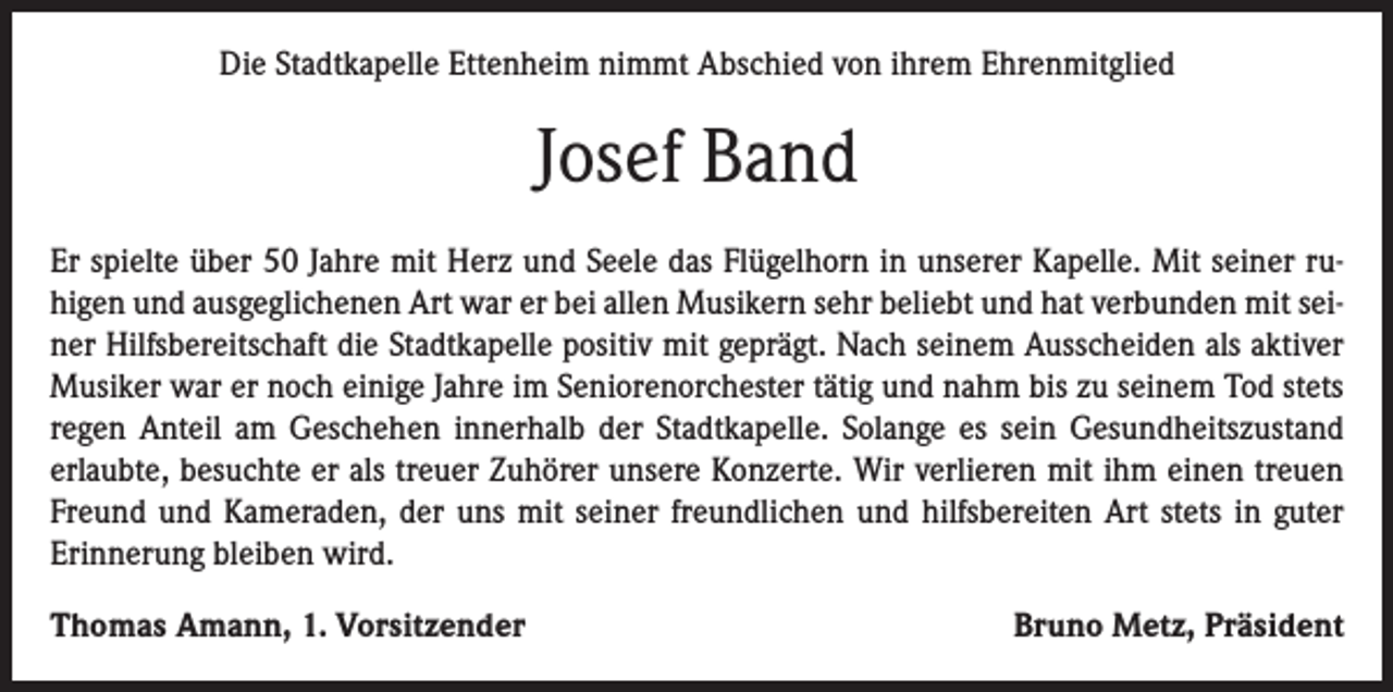 <p>Die Stadtkapelle Ettenheim nimmt Abschied von ihrem Ehrenmitglied</p><p>Josef Band<br />Er spielte über 50 Jahre mit Herz und Seele das Flügelhorn in unserer Kapelle. Mit seiner ruhigen und ausgeglichenen Art war er bei allen Musikern sehr beliebt und hat verbunden mit seiner Hilfsbereitschaft die Stadtkapelle positiv mit geprägt. Nach seinem Ausscheiden als aktiver<br />Musiker war er noch einige Jahre im Seniorenorchester tätig und nahm bis zu seinem Tod stets<br />regen Anteil am Geschehen innerhalb der Stadtkapelle. Solange es sein Gesundheitszustand<br />erlaubte, besuchte er als treuer Zuhörer unsere Konzerte. Wir verlieren mit ihm einen treuen<br />Freund und Kameraden, der uns mit seiner freundlichen und hilfsbereiten Art stets in guter<br />Erinnerung bleiben wird.<br />Thomas Amann, 1. Vorsitzender</p><p>Bruno Metz, Präsident</p>