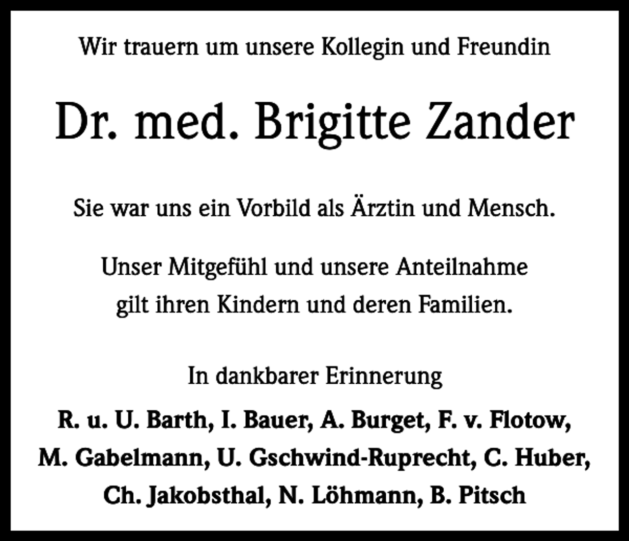 <p>Wir trauern um unsere Kollegin und Freundin</p><p>Dr. med. Brigitte Zander<br />Sie war uns ein Vorbild als Ärztin und Mensch.<br />Unser Mitgefühl und unsere Anteilnahme<br />gilt ihren Kindern und deren Familien.<br />In dankbarer Erinnerung<br />R. u. U. Barth, I. Bauer, A. Burget, F. v. Flotow,<br />M. Gabelmann, U. Gschwind-Ruprecht, C. Huber,<br />Ch. Jakobsthal, N. Löhmann, B. Pitsch</p>