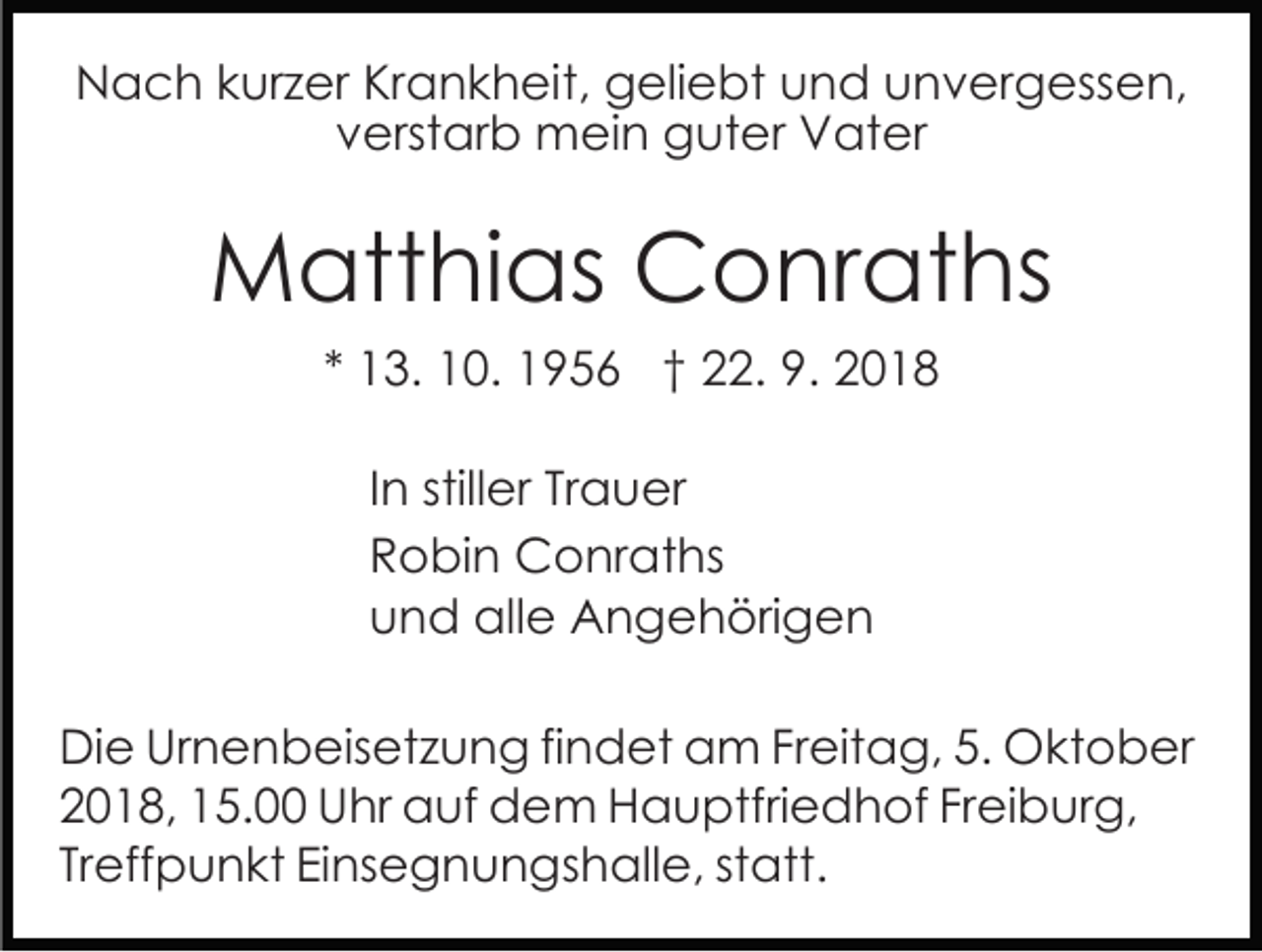 <p>Nach kurzer Krankheit, geliebt und unvergessen,<br />verstarb mein guter Vater</p><p>Matthias Conraths<br />* 13. 10. 1956 † 22. 9. 2018<br />In stiller Trauer<br />Robin Conraths<br />und alle Angehörigen<br />Die Urnenbeisetzung findet am Freitag, 5. Oktober<br />2018, 15.00 Uhr auf dem Hauptfriedhof Freiburg,<br />Treffpunkt Einsegnungshalle, statt.</p>