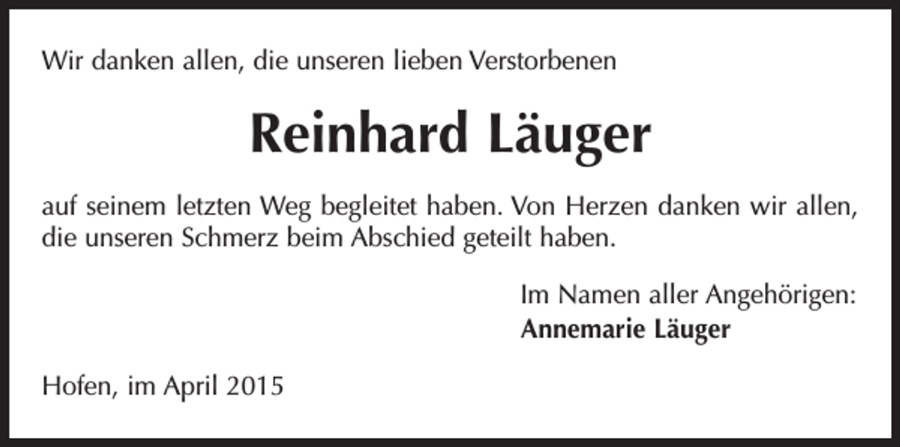 <p>Wir danken allen, die unseren lieben Verstorbenen</p><p>Reinhard Läuger<br />auf seinem letzten Weg begleitet haben. Von Herzen danken wir allen,<br />die unseren Schmerz beim Abschied geteilt haben.<br />Im Namen aller Angehörigen:<br />Annemarie Läuger<br />Hofen, im April 2015</p>