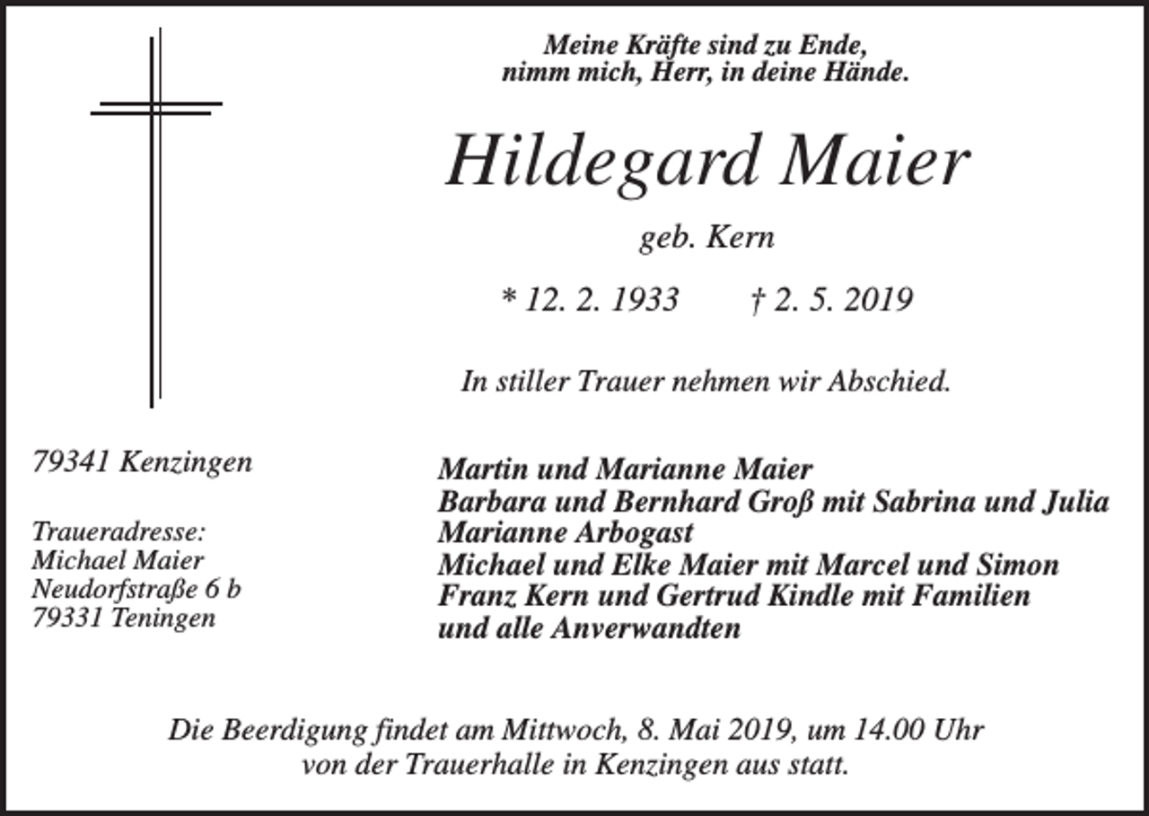 <p>Meine Kräfte sind zu Ende,<br />nimm mich, Herr, in deine Hände.</p><p>Hildegard Maier<br />geb. Kern<br />* 12. 2. 1933</p><p>† 2. 5. 2019</p><p>In stiller Trauer nehmen wir Abschied.<br />79341 Kenzingen<br />Traueradresse:<br />Michael Maier<br />Neudorfstraße 6 b<br />79331 Teningen</p><p>Martin und Marianne Maier<br />Barbara und Bernhard Groß mit Sabrina und Julia<br />Marianne Arbogast<br />Michael und Elke Maier mit Marcel und Simon<br />Franz Kern und Gertrud Kindle mit Familien<br />und alle Anverwandten</p><p>Die Beerdigung findet am Mittwoch, 8. Mai 2019, um 14.00 Uhr<br />von der Trauerhalle in Kenzingen aus statt.</p>
