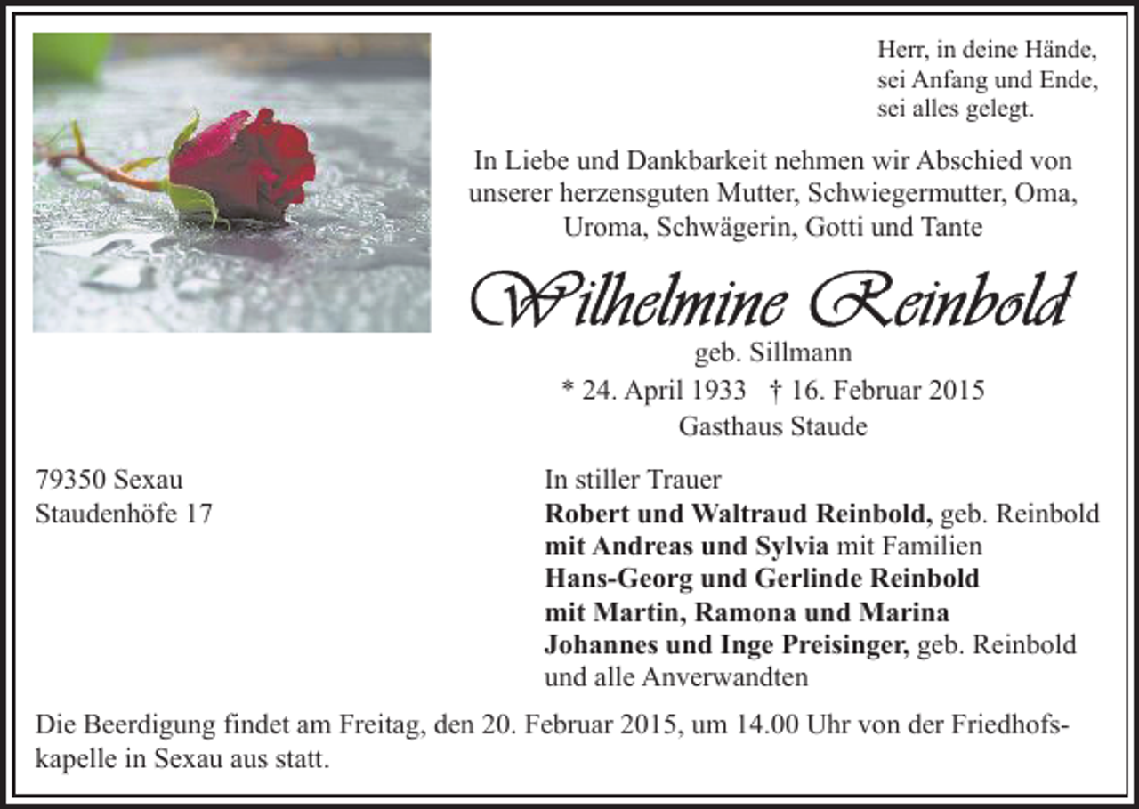<p>Herr, in deine Hände,<br />sei Anfang und Ende,<br />sei alles gelegt.</p><p>In Liebe und Dankbarkeit nehmen wir Abschied von<br />unserer herzensguten Mutter, Schwiegermutter, Oma,<br />Uroma, Schwägerin, Gotti und Tante</p><p>geb. Sillmann<br />* 24. April 1933 † 16. Februar 2015<br />Gasthaus Staude<br />79350 Sexau<br />Staudenhöfe 17</p><p>In stiller Trauer<br />Robert und Waltraud Reinbold, geb. Reinbold<br />mit Andreas und Sylvia mit Familien<br />Hans-Georg und Gerlinde Reinbold<br />mit Martin, Ramona und Marina<br />Johannes und Inge Preisinger, geb. Reinbold<br />und alle Anverwandten</p><p>Die Beerdigung findet am Freitag, den 20. Februar 2015, um 14.00 Uhr von der Friedhofskapelle in Sexau aus statt.</p>