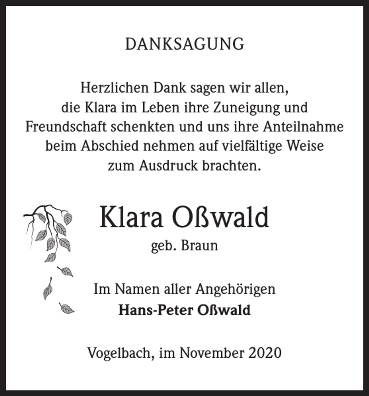 <p>DANKSAGUNG<br />Herzlichen Dank sagen wir allen,<br />die Klara im Leben ihre Zuneigung und<br />Freundschaft schenkten und uns ihre Anteilnahme<br />beim Abschied nehmen auf vielfältige Weise<br />zum Ausdruck brachten.</p><p>Klara Oßwald<br />geb. Braun<br />Im Namen aller Angehörigen<br />Hans-Peter Oßwald<br />Vogelbach, im November 2020</p>