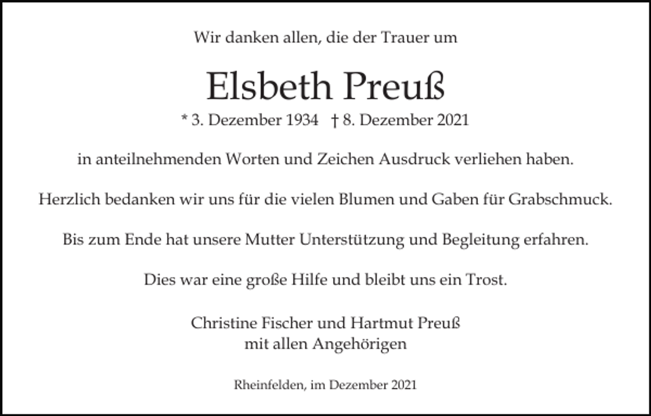 <p>Wir danken allen, die der Trauer um</p><p>Elsbeth Preuß<br />* 3. Dezember 1934 † 8. Dezember 2021<br />in anteilnehmenden Worten und Zeichen Ausdruck verliehen haben.<br />Herzlich bedanken wir uns für die vielen Blumen und Gaben für Grabschmuck.<br />Bis zum Ende hat unsere Mutter Unterstützung und Begleitung erfahren.<br />Dies war eine große Hilfe und bleibt uns ein Trost.<br />Christine Fischer und Hartmut Preuß<br />mit allen Angehörigen<br />Rheinfelden, im Dezember 2021</p>