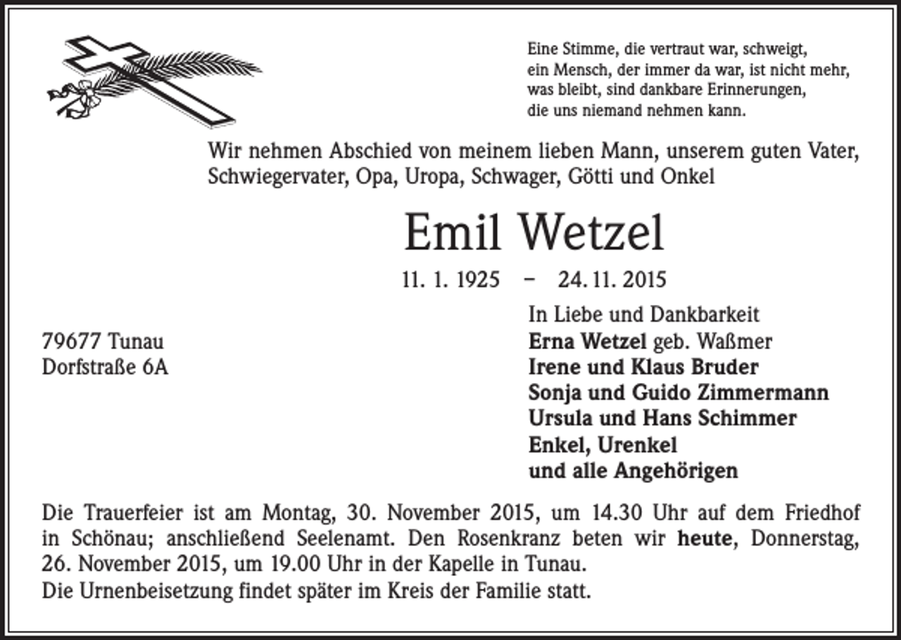 <p>Eine Stimme, die vertraut war, schweigt,<br />ein Mensch, der immer da war, ist nicht mehr,<br />was bleibt, sind dankbare Erinnerungen,<br />die uns niemand nehmen kann.</p><p>Wir nehmen Abschied von meinem lieben Mann, unserem guten Vater,<br />Schwieger­vater, Opa, Uropa, Schwager, Götti und Onkel</p><p>Emil Wetzel<br />11. 1. 1925 – 24. 11. 2015</p><p>79677 Tunau<br />Dorfstraße 6A</p><p>In Liebe und Dankbarkeit<br />Erna Wetzel geb. Waßmer<br />Irene und Klaus Bruder<br />Sonja und Guido Zimmermann<br />Ursula und Hans Schimmer<br />Enkel, Urenkel<br />und alle Angehörigen</p><p>Die Trauerfeier ist am Montag, 30. November 2015, um 14.30 Uhr auf dem Friedhof<br />in Schönau; anschließend Seelenamt. Den Rosenkranz beten wir heute, Donnerstag,<br />26. November 2015, um 19.00 Uhr in der Kapelle in Tunau.<br />Die Urnenbeisetzung findet später im Kreis der Familie statt.</p>