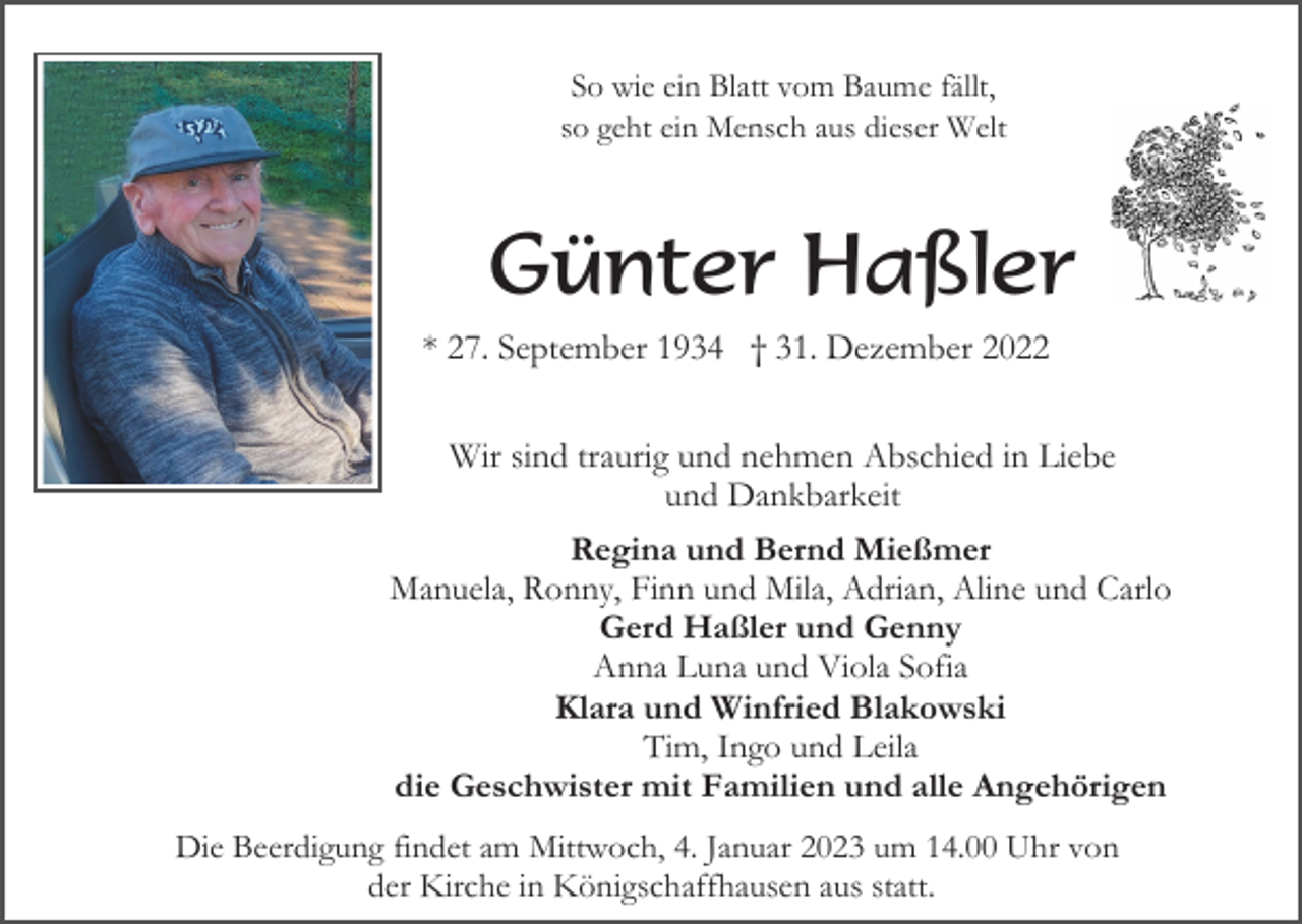 <p>So wie ein Blatt vom Baume fällt,<br />so geht ein Mensch aus dieser Welt</p><p>Günter Haßler<br />* 27. September 1934 † 31. Dezember 2022<br />Wir sind traurig und nehmen Abschied in Liebe<br />und Dankbarkeit<br />Regina und Bernd Mießmer<br />Manuela, Ronny, Finn und Mila, Adrian, Aline und Carlo<br />Gerd Haßler und Genny<br />Anna Luna und Viola Sofia<br />Klara und Winfried Blakowski<br />Tim, Ingo und Leila<br />die Geschwister mit Familien und alle Angehörigen<br />Die Beerdigung findet am Mittwoch, 4. Januar 2023 um 14.00 Uhr von<br />der Kirche in Königschaffhausen aus statt.</p>
