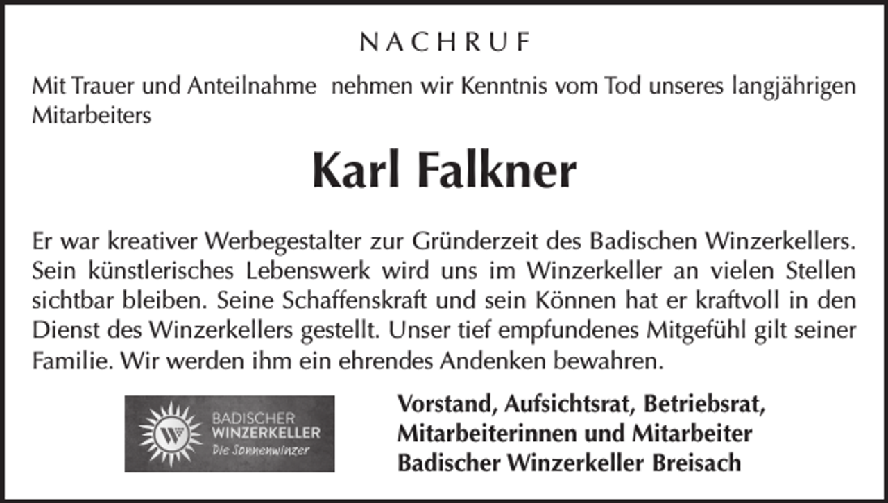 <p>NACHRUF<br />Mit Trauer und Anteilnahme nehmen wir Kenntnis vom Tod unseres langjährigen<br />Mitarbeiters</p><p>Karl Falkner<br />Er war kreativer Werbegestalter zur Gründerzeit des Badischen Winzerkellers.<br />Sein künstlerisches Lebenswerk wird uns im Winzerkeller an vielen Stellen<br />sichtbar bleiben. Seine Schaffenskraft und sein Können hat er kraftvoll in den<br />Dienst des Winzerkellers gestellt. Unser tief empfundenes Mitgefühl gilt seiner<br />Familie. Wir werden ihm ein ehrendes Andenken bewahren.<br />Vorstand, Aufsichtsrat, Betriebsrat,<br />Mitarbeiterinnen und Mitarbeiter<br />Badischer Winzerkeller Breisach</p>