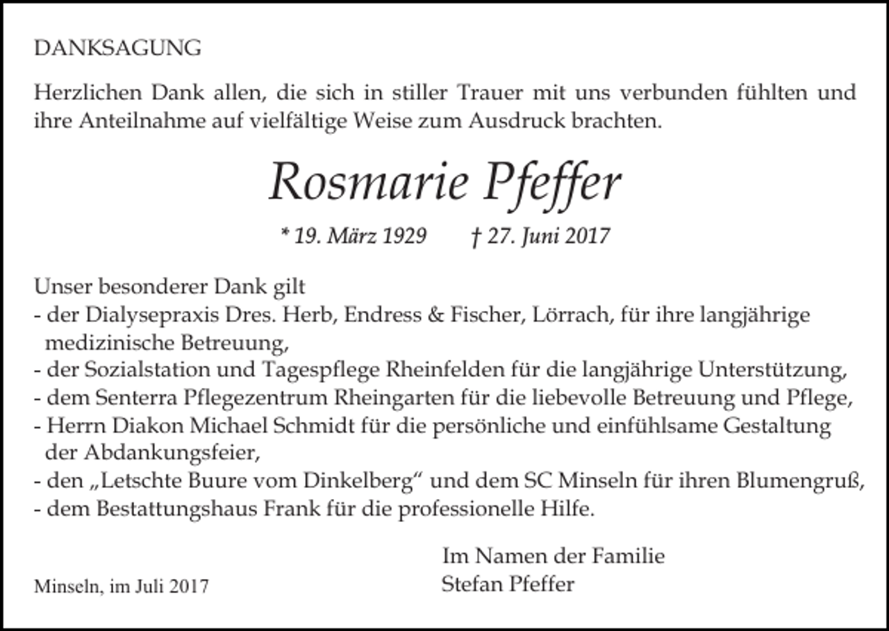 <p>DANKSAGUNG<br />Herzlichen Dank allen, die sich in stiller Trauer mit uns verbunden fühlten und<br />ihre Anteilnahme auf vielfältige Weise zum Ausdruck brachten.</p><p>Rosmarie Pfeffer<br />* 19. März 1929</p><p>† 27. Juni 2017</p><p>Unser besonderer Dank gilt<br />- der Dialysepraxis Dres. Herb, Endress &amp; Fischer, Lörrach, für ihre langjährige<br />medizinische Betreuung,<br />- der Sozialstation und Tagespflege Rheinfelden für die langjährige Unterstützung,<br />- dem Senterra Pflegezentrum Rheingarten für die liebevolle Betreuung und Pflege,<br />- Herrn Diakon Michael Schmidt für die persönliche und einfühlsame Gestaltung<br />der Abdankungsfeier,<br />- den „Letschte Buure vom Dinkelberg“ und dem SC Minseln für ihren Blumengruß,<br />- dem Bestattungshaus Frank für die professionelle Hilfe.<br />Minseln, im Juli 2017</p><p>Im Namen der Familie<br />Stefan Pfeffer</p>