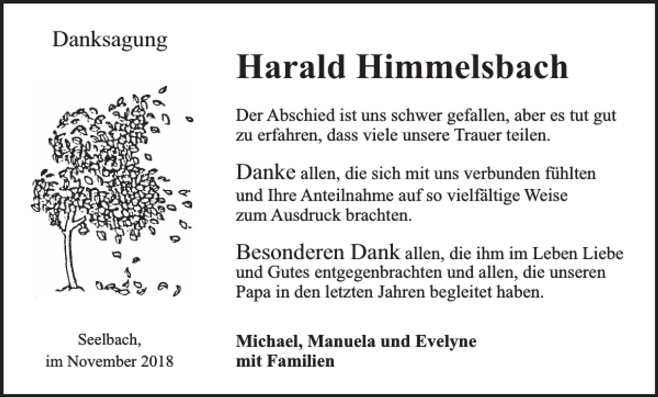 <p>Danksagung</p><p>Harald Himmelsbach<br />Der Abschied ist uns schwer gefallen, aber es tut gut<br />zu erfahren, dass viele unsere Trauer teilen.</p><p>Danke allen, die sich mit uns verbunden fühlten<br />und Ihre Anteilnahme auf so vielfältigerWeise<br />zum Ausdruck brachten.<br />Besonderen Dank allen, die ihm im Leben Liebe<br />und Gutes entgegenbrachten und allen, die unseren<br />Papa in den letzten Jahren begleitet haben.</p><p>Seelbach,<br />im November 2018</p><p>Michael, Manuela und Evelyne<br />mit Familien</p>