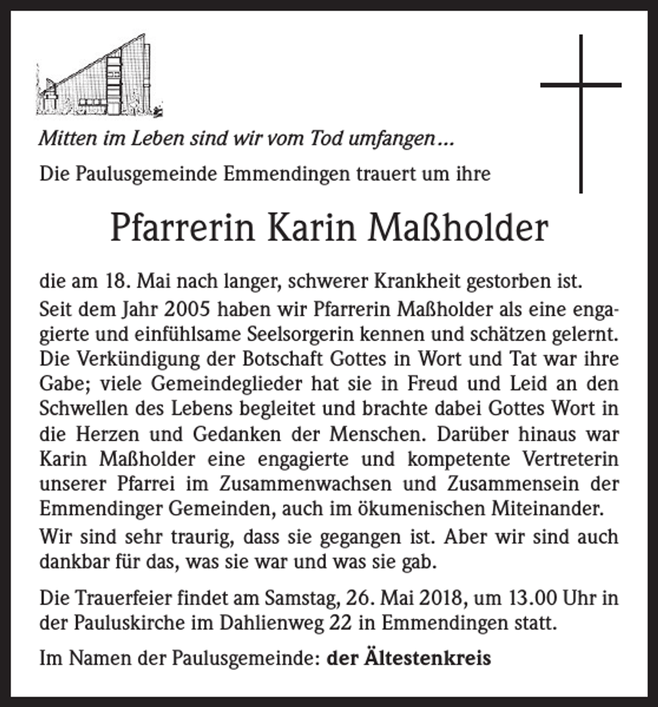 <p>Mitten im Leben sind wir vom Tod umfangen ...<br />Die Paulusgemeinde Emmendingen trauert um ihre</p><p>Pfarrerin Karin Maßholder<br />die am 18. Mai nach langer, schwerer Krankheit gestorben ist.<br />Seit dem Jahr 2005 haben wir Pfarrerin Maßholder als eine engagierte und einfühlsame Seelsorgerin kennen und schätzen gelernt.<br />Die Verkündigung der Botschaft Gottes in Wort und Tat war ihre<br />Gabe; viele Gemeindeglieder hat sie in Freud und Leid an den<br />Schwellen des Lebens begleitet und brachte dabei Gottes Wort in<br />die Herzen und Gedanken der Menschen. Darüber hinaus war<br />­Karin Maßholder eine engagierte und kompetente Vertreterin<br />­unserer Pfarrei im Zusammenwachsen und Zusammensein der<br />Emmendinger Gemeinden, auch im ökumenischen Miteinander.<br />Wir sind sehr traurig, dass sie gegangen ist. Aber wir sind auch<br />dankbar für das, was sie war und was sie gab.<br />Die Trauerfeier findet am Samstag, 26. Mai 2018, um 13.00 Uhr in<br />der Pauluskirche im Dahlienweg 22 in Emmendingen statt.<br />Im Namen der Paulusgemeinde: der Ältestenkreis</p>