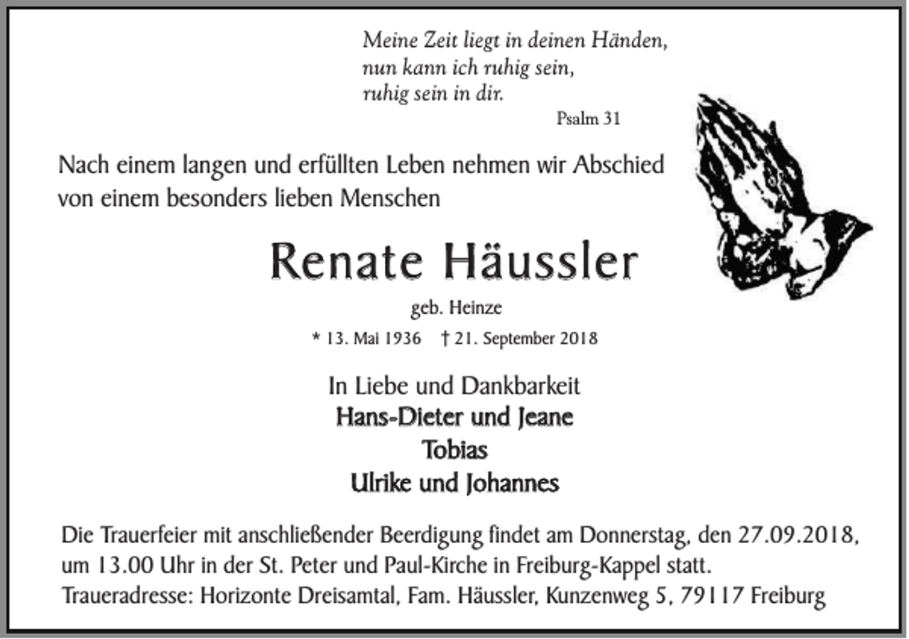 <p>Meine Zeit liegt in deinen Händen,<br />nun kann ich ruhig sein,<br />ruhig sein in dir.<br />Psalm 31</p><p>Nach einem langen und erfüllten Leben nehmen wir Abschied<br />von einem besonders lieben Menschen</p><p>Renate Häussler<br />geb. Heinze<br />* 13. Mai 1936</p><p>21. September 2018</p><p>In Liebe und Dankbarkeit<br />Hans-Dieter und Jeane<br />Tobias<br />Ulrike und Johannes<br />Die Trauerfeier mit anschließender Beerdigung findet am Donnerstag, den 27.09.2018,<br />um 13.00 Uhr in der St. Peter und Paul-Kirche in Freiburg-Kappel statt.<br />Traueradresse: Horizonte Dreisamtal, Fam. Häussler, Kunzenweg 5, 79117 Freiburg</p>
