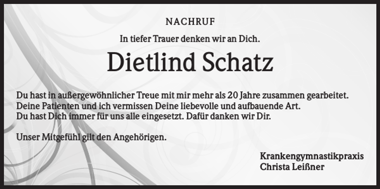 <p>NA CHRUF<br />In tiefer Trauer denken wir an Dich.</p><p>Dietlind Schatz<br />Du hast in außergewöhnlicher Treue mit mir mehr als 20 Jahre zusammen gearbeitet.<br />Deine Patienten und ich vermissen Deine liebevolle und aufbauende Art.<br />Du hast Dich immer für uns alle eingesetzt. Dafür danken wir Dir.<br />Unser Mitgefühl gilt den Angehörigen.<br />Krankengymnastikpraxis<br />Christa Leißner</p>