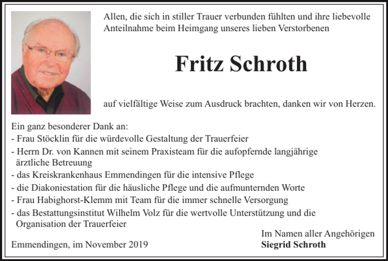 <p>Allen, die sich in stiller Trauer verbunden fühlten und ihre liebevolle<br />Anteilnahme beim Heimgang unseres lieben Verstorbenen</p><p>Fritz Schroth<br />auf vielfältige Weise zum Ausdruck brachten, danken wir von Herzen.<br />Ein ganz besonderer Dank an:<br />- Frau Stöcklin für die würdevolle Gestaltung der Trauerfeier<br />- Herrn Dr. von Kannen mit seinem Praxisteam für die aufopfernde langjährige<br />ärztliche Betreuung<br />- das Kreiskrankenhaus Emmendingen für die intensive Pflege<br />- die Diakoniestation für die häusliche Pflege und die aufmunternden Worte<br />- Frau Habighorst-Klemm mit Team für die immer schnelle Versorgung<br />- das Bestattungsinstitut Wilhelm Volz für die wertvolle Unterstützung und die<br />Organisation der Trauerfeier<br />Im Namen aller Angehörigen<br />Emmendingen, im November 2019<br />Siegrid Schroth</p>