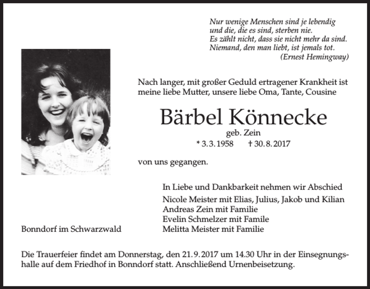 <p>Nur wenige Menschen sind je lebendig<br />und die, die es sind, sterben nie.<br />Es zählt nicht, dass sie nicht mehr da sind.<br />Niemand, den man liebt, ist jemals tot.<br />(Ernest Hemingway)</p><p>Nach langer, mit großer Geduld ertragener Krankheit ist<br />meine liebe Mutter, unsere liebe Oma, Tante, Cousine</p><p>Bärbel Könnecke<br />geb. Zein<br />* 3. 3. 1958<br />† 30. 8. 2017</p><p>von uns gegangen.</p><p>Bonndorf im Schwarzwald</p><p>In Liebe und Dankbarkeit nehmen wir Abschied<br />Nicole Meister mit Elias, Julius, Jakob und Kilian<br />Andreas Zein mit Familie<br />Evelin Schmelzer mit Famile<br />Melitta Meister mit Familie</p><p>Die Trauerfeier findet am Donnerstag, den 21. 9. 2017 um 14.30 Uhr in der Einsegnungshalle auf dem Friedhof in Bonndorf statt. Anschließend Urnenbeisetzung.</p>