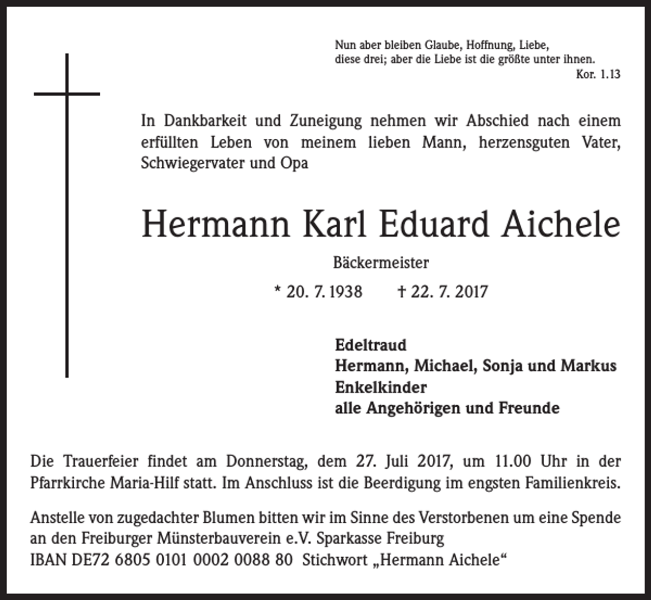 <p>Nun aber bleiben Glaube, Hoffnung, Liebe,<br />diese drei; aber die Liebe ist die größte unter ihnen.</p><p>Kor. 1.13</p><p>In Dankbarkeit und Zuneigung nehmen wir Abschied nach einem<br />erfüllten Leben von meinem lieben Mann, herzensguten Vater,<br />­Schwiegervater und Opa</p><p>Hermann Karl Eduard Aichele<br />Bäckermeister<br />* 20. 7. 1938 † 22. 7. 2017<br />Edeltraud<br />Hermann, Michael, Sonja und Markus<br />Enkelkinder<br />alle Angehörigen und Freunde<br />Die Trauerfeier findet am Donnerstag, dem 27. Juli 2017, um 11.00 Uhr in der<br />­Pfarr­kirche Maria-Hilf statt. Im Anschluss ist die Beerdigung im engsten Familienkreis.<br />Anstelle von zugedachter Blumen bitten wir im Sinne des Verstorbenen um eine ­Spende<br />an den Freiburger Münsterbauverein e.V. Sparkasse Freiburg<br />IBAN DE72 6805 0101 0002 0080 Stichwort „Hermann Aichele“</p>