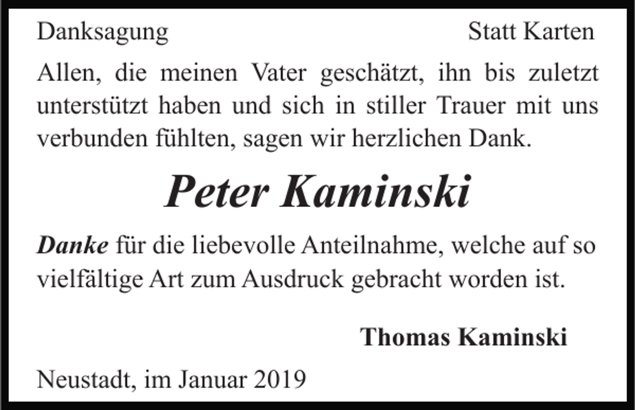 <p>Danksagung</p><p>Statt Karten</p><p>Allen, die meinen Vater geschätzt, ihn bis zuletzt<br />unterstützt haben und sich in stiller Trauer mit uns<br />verbunden fühlten, sagen wir herzlichen Dank.</p><p>Peter Kaminski<br />Danke für die liebevolle Anteilnahme, welche auf so<br />vielfältige Art zum Ausdruck gebracht worden ist.<br />Thomas Kaminski<br />Neustadt, im Januar 2019</p>